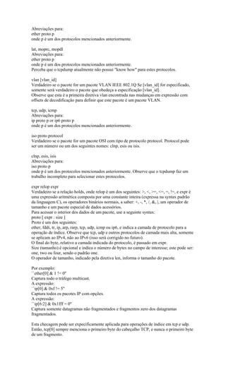 Abreviações para:
ether proto p
onde p é um dos protocolos mencionados anteriormente.
lat, moprc, mopdl
Abreviações para:
ether proto p
onde p é um dos protocolos mencionados anteriormente.
Perceba que o tcpdump atualmente não possui "know how" para estes protocolos.
vlan [vlan_id]
Verdadeiro se o pacote for um pacote VLAN IEEE 802.1Q Se [vlan_id] for especificado,
somente será verdadeiro o pacote que obedeça a especificação [vlan_id].
Observe que esta é a primeira diretiva vlan encontrada nas mudanças em expressão com
offsets de decodificação para definir que este pacote é um pacote VLAN.
tcp, udp, icmp
Abreviações para:
ip proto p or ip6 proto p
onde p é um dos protocolos mencionados anteriormente.
iso proto protocol
Verdadeiro se o pacote for um pacote OSI com tipo de protocolo protocol. Protocol pode
ser um número ou um dos seguintes nomes: clnp, esis ou isis.
clnp, esis, isis
Abreviações para:
iso proto p
onde p é um dos protocolos mencionados anteriormente. Observe que o tcpdump faz um
trabalho incompleto para selecionar estes protocolos.
expr relop expr
Verdadeiro se a relação holds, onde relop é um dos seguintes: >, <, >=, <=, =, !=, e expr é
uma expressão aritmética composta por uma constante inteira (expressa na syntax padrão
da linguagem C), os operadores binários normais, a saber: +, -, *, /, &, |, um operador de
tamanho e um pacote especial de dados acessórios.
Para acessar o interior dos dados de um pacote, use a seguinte syntax:
proto [ expr : size ]
Proto é um dos seguintes:
ether, fddi, tr, ip, arp, rarp, tcp, udp, icmp ou ip6, e indica a camada de protocolo para a
operação de índice. Observe que tcp, udp e outros protocolos de camada mais alta, somente
se aplicam ao IPv4, não ao IPv6 (isso será corrigido no futuro).
O final do byte, relativo a camada indicada do protocolo, é passado em expr.
Size (tamanho) é opcional e indica o número de bytes no campo de interesse; este pode ser:
one, two ou four, sendo o padrão one.
O operador de tamanho, indicado pela diretiva len, informa o tamanho do pacote.
Por exemplo:
``ether[0] & 1 != 0''
Captura todo o tráfego multicast.
A expressão:
``ip[0] & 0xf != 5''
Captura todos os pacotes IP com opções.
A expressão:
``ip[6:2] & 0x1fff = 0''
Captura somente datagramas não fragmentados e fragmentos zero dos datagramas
fragmentados.
Esta checagem pode ser expecificamente aplicada para operações de índice em tcp e udp.
Então, tcp[0] sempre menciona o primeiro byte do cabeçalho TCP, e nunca o primeiro byte
de um fragmento.
 