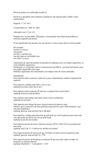 Diretivas podem ser combinadas usando-se:
Diretivas e operadores entre parênteses (parênteses são especiais para o Shell e serão
interpretados).
Negação: (`!' ou `not').
Concatenação (e): (`&&' ou `and').
Alternação (ou): (`||' ou `or').
Negação deve ser precedida. Alternação e concatenação necessitam de precedência e
associam esquerda com direita.
Se um identificador for passado sem uma diretiva, a mais recente diretiva será assumida.
Por exemplo:
not host vs and ace
será igual à:
not host vs and host ace
mas não pode ser confundido com:
not ( host vs or ace )
Argumentos de expressão podem ser passados ao tcpdump como um simples argumento, ou
como múltiplos argumentos.
Geralmente, se a expressão contiver metacaracteres de SHELL, será mais fácil passar como
um simples argumento entre aspas.
Múltiplos argumentos são concatenados com espaços antes de serem analizados.
EXEMPLOS
Para imprimir todos os pacotes vindos de ou para o departamento sundown tcpdump host
sundown
Para imprimir o tráfego entre helios e hot ou ace:
tcpdump host helios and ( hot or ace )
Para imprimir todos os pacotes IP entre ace e qualquer host exceto helios:
tcpdump ip host ace and not helios
Para imprimir todo tráfego entre hosts locais e hosts em Berkeley:
tcpdump net ucb-ether
Para imprimir todo tráfego ftp para a internet através do gateway snup:
(Observe que a expressão está entre parênteses para prevenir que o shell interprete o que
está entre parênteses)
tcpdump 'gateway snup and (port ftp or ftp-data)'
Para imprimir o tráfego para redes fora da rede local (se você for gateway para outra rede,
esta regra pode não prever isto em sua rede local).
tcpdump ip and not net localnet
Para imprimir pacotes de início e final de conexões (SYN e FIN) TCP envolvendo hosts
não-locais.
tcpdump 'tcp[13] & 3 != 0 and not src and dst net localnet'
Para imprimir pacotes IP maiores do que 576 bytes enviados através do gateway snup:
tcpdump 'gateway snup and ip[2:2] > 576'
Para imprimir pacotes de broadcast ou multicast IP que não estão sendo enviados via
broadcast ou multicat ethernet
tcpdump 'ether[0] & 1 = 0 and ip[16] >= 224'
 