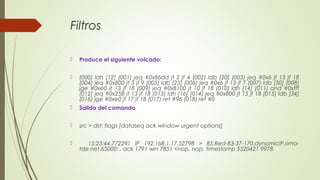 Filtros
 Produce el siguiente volcado:
 (000) ldh [12] (001) jeq #0x86dd jt 2 jf 4 (002) ldb [20] (003) jeq #0x6 jt 13 jf 18
(004) jeq #0x800 jt 5 jf 9 (005) ldb [23] (006) jeq #0x6 jt 13 jf 7 (007) ldb [30] (008)
jge #0xe0 jt 13 jf 18 (009) jeq #0x8100 jt 10 jf 18 (010) ldh [14] (011) and #0xfff
(012) jeq #0x258 jt 13 jf 18 (013) ldh [16] (014) jeq #0x800 jt 15 jf 18 (015) ldb [34]
(016) jge #0xe0 jt 17 jf 18 (017) ret #96 (018) ret #0
 Salida del comando
 src > dst: flags [dataseq ack window urgent options]
 15:23:44.772291 IP 192.168.1.17.52798 > 85.Red-83-37-170.dynamicIP.rima-
tde.net.65000: . ack 1791 win 7851 <nop, nop, timestamp 5520421 9978
 
