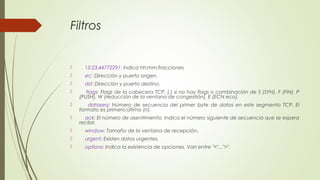 Filtros
 15:23:44772291: Indica hh:mm:fracciones
 src: Dirección y puerto origen.
 dst: Dirección y puerto destino.
 flags: Flags de la cabecera TCP. (.) si no hay flags o combinación de S (SYN), F (FIN), P
(PUSH), W (reducción de la ventana de congestión), E (ECN eco).
 dataseq: Número de secuencia del primer byte de datos en este segmento TCP. El
formato es primero:último (n).
 ack: El número de asentimiento. Indica el número siguiente de secuencia que se espera
recibir.
 window: Tamaño de la ventana de recepción.
 urgent: Existen datos urgentes.
 options: Indica la existencia de opciones. Van entre "<"...">".
 