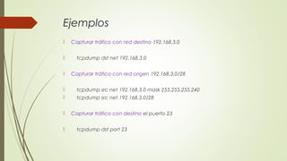 Ejemplos
 Capturar tráfico con red destino 192.168.3.0
 tcpdump dst net 192.168.3.0
 Capturar tráfico con red origen 192.168.3.0/28
 tcpdump src net 192.168.3.0 mask 255.255.255.240
 tcpdump src net 192.168.3.0/28
 Capturar tráfico con destino el puerto 23
 tcpdump dst port 23
 