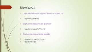 Ejemplos
 Capturar tráfico con origen o destino el puerto 110
 tcpdump port 110
 Capturar los paquetes de tipo ICMP
 tcpdump ip proto icmp
 Capturar los paquetes de tipo UDP
 tcpdump ip proto udp
 tcpdump udp
 