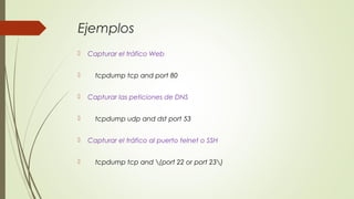 Ejemplos
 Capturar el tráfico Web
 tcpdump tcp and port 80
 Capturar las peticiones de DNS
 tcpdump udp and dst port 53
 Capturar el tráfico al puerto telnet o SSH
 tcpdump tcp and (port 22 or port 23)
 