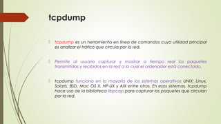 tcpdump
 tcpdump es un herramienta en línea de comandos cuya utilidad principal
es analizar el tráfico que circula por la red.
 Permite al usuario capturar y mostrar a tiempo real los paquetes
transmitidos y recibidos en la red a la cual el ordenador está conectado.
 tcpdump funciona en la mayoría de los sistemas operativos UNIX: Linux,
Solaris, BSD, Mac OS X, HP-UX y AIX entre otros. En esos sistemas, tcpdump
hace uso de la biblioteca libpcap para capturar los paquetes que circulan
por la red.
 