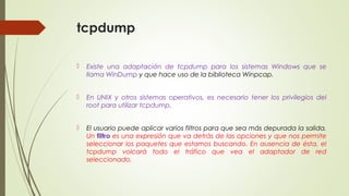 tcpdump
 Existe una adaptación de tcpdump para los sistemas Windows que se
llama WinDump y que hace uso de la biblioteca Winpcap.
 En UNIX y otros sistemas operativos, es necesario tener los privilegios del
root para utilizar tcpdump.
 El usuario puede aplicar varios filtros para que sea más depurada la salida.
Un filtro es una expresión que va detrás de las opciones y que nos permite
seleccionar los paquetes que estamos buscando. En ausencia de ésta, el
tcpdump volcará todo el tráfico que vea el adaptador de red
seleccionado.
 
