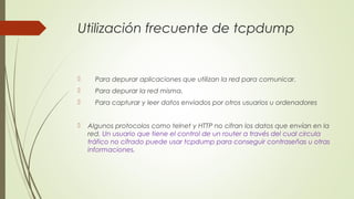 Utilización frecuente de tcpdump
 Para depurar aplicaciones que utilizan la red para comunicar.
 Para depurar la red misma.
 Para capturar y leer datos enviados por otros usuarios u ordenadores
 Algunos protocolos como telnet y HTTP no cifran los datos que envían en la
red. Un usuario que tiene el control de un router a través del cual circula
tráfico no cifrado puede usar tcpdump para conseguir contraseñas u otras
informaciones.
 