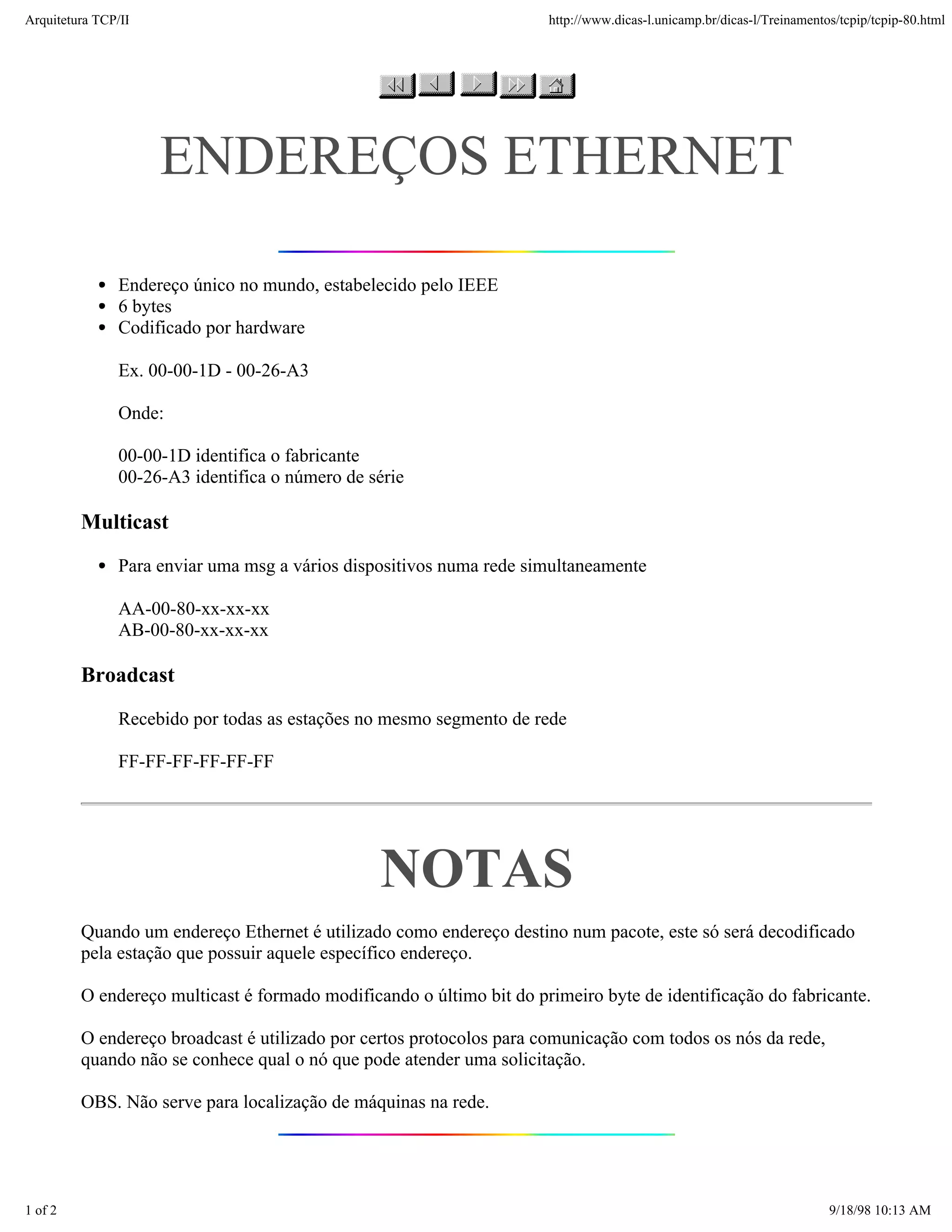Arquitetura TCP/IP                                                    http://www.dicas-l.unicamp.br/dicas-l/Treinamentos/tcpip/tcpip-80.html




                     ENDEREÇOS ETHERNET

               Endereço único no mundo, estabelecido pelo IEEE
               6 bytes
               Codificado por hardware

               Ex. 00-00-1D - 00-26-A3

               Onde:

               00-00-1D identifica o fabricante
               00-26-A3 identifica o número de série

         Multicast
               Para enviar uma msg a vários dispositivos numa rede simultaneamente

               AA-00-80-xx-xx-xx
               AB-00-80-xx-xx-xx

         Broadcast
               Recebido por todas as estações no mesmo segmento de rede

               FF-FF-FF-FF-FF-FF




                                                NOTAS
         Quando um endereço Ethernet é utilizado como endereço destino num pacote, este só será decodificado
         pela estação que possuir aquele específico endereço.

         O endereço multicast é formado modificando o último bit do primeiro byte de identificação do fabricante.

         O endereço broadcast é utilizado por certos protocolos para comunicação com todos os nós da rede,
         quando não se conhece qual o nó que pode atender uma solicitação.

         OBS. Não serve para localização de máquinas na rede.




1 of 2                                                                                                                 9/18/98 10:13 AM
 
