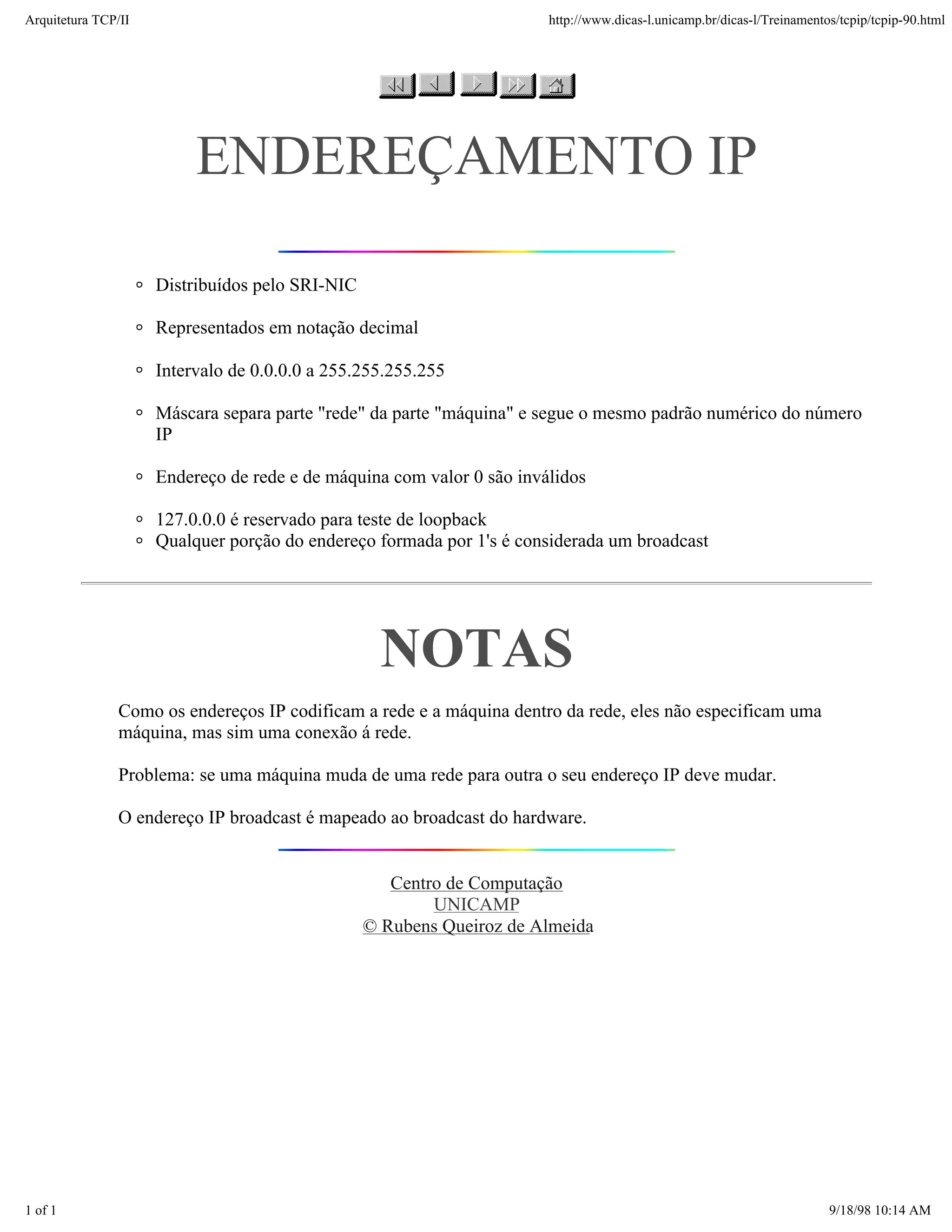 Arquitetura TCP/IP                                                     http://www.dicas-l.unicamp.br/dicas-l/Treinamentos/tcpip/tcpip-90.html




                          ENDEREÇAMENTO IP

                     Distribuídos pelo SRI-NIC

                     Representados em notação decimal

                     Intervalo de 0.0.0.0 a 255.255.255.255

                     Máscara separa parte "rede" da parte "máquina" e segue o mesmo padrão numérico do número
                     IP

                     Endereço de rede e de máquina com valor 0 são inválidos

                     127.0.0.0 é reservado para teste de loopback
                     Qualquer porção do endereço formada por 1's é considerada um broadcast




                                                   NOTAS
               Como os endereços IP codificam a rede e a máquina dentro da rede, eles não especificam uma
               máquina, mas sim uma conexão á rede.

               Problema: se uma máquina muda de uma rede para outra o seu endereço IP deve mudar.

               O endereço IP broadcast é mapeado ao broadcast do hardware.


                                                    Centro de Computação
                                                         UNICAMP
                                                 © Rubens Queiroz de Almeida




1 of 1                                                                                                                  9/18/98 10:14 AM
 
