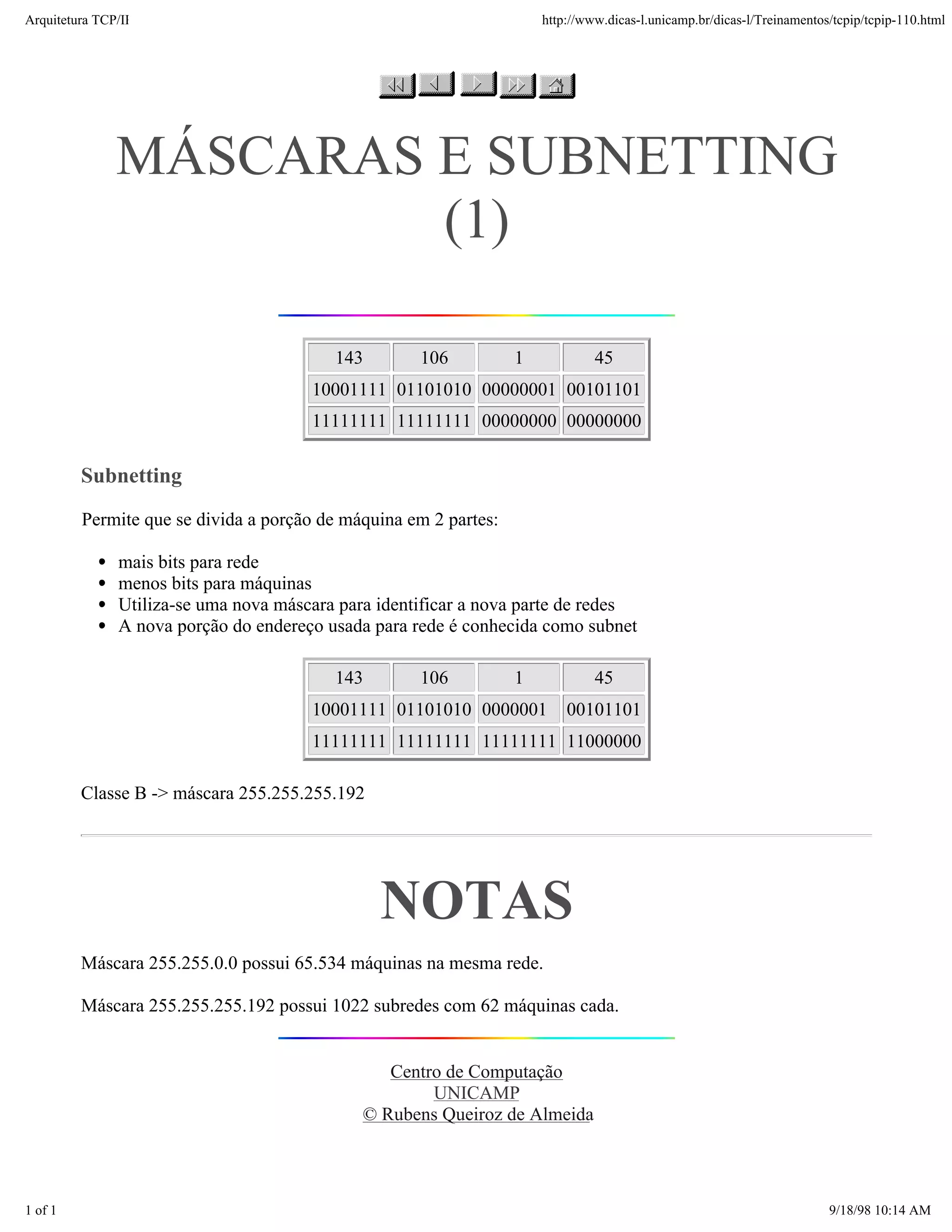 Arquitetura TCP/IP                                                    http://www.dicas-l.unicamp.br/dicas-l/Treinamentos/tcpip/tcpip-110.html




               MÁSCARAS E SUBNETTING
                        (1)

                                          143        106          1            45
                                       10001111 01101010 00000001 00101101
                                       11111111 11111111 00000000 00000000

         Subnetting
         Permite que se divida a porção de máquina em 2 partes:

               mais bits para rede
               menos bits para máquinas
               Utiliza-se uma nova máscara para identificar a nova parte de redes
               A nova porção do endereço usada para rede é conhecida como subnet

                                          143        106          1            45
                                       10001111 01101010 0000001          00101101
                                       11111111 11111111 11111111 11000000

         Classe B -> máscara 255.255.255.192




                                                NOTAS
         Máscara 255.255.0.0 possui 65.534 máquinas na mesma rede.

         Máscara 255.255.255.192 possui 1022 subredes com 62 máquinas cada.


                                                 Centro de Computação
                                                      UNICAMP
                                              © Rubens Queiroz de Almeida




1 of 1                                                                                                                  9/18/98 10:14 AM
 