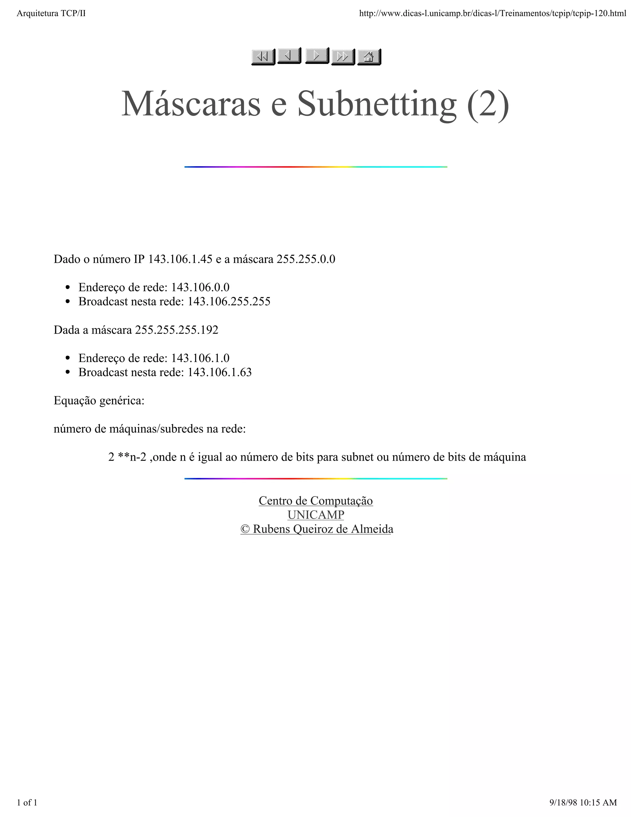 Arquitetura TCP/IP                                                    http://www.dicas-l.unicamp.br/dicas-l/Treinamentos/tcpip/tcpip-120.html




                       Máscaras e Subnetting (2)


         Dado o número IP 143.106.1.45 e a máscara 255.255.0.0

               Endereço de rede: 143.106.0.0
               Broadcast nesta rede: 143.106.255.255

         Dada a máscara 255.255.255.192

               Endereço de rede: 143.106.1.0
               Broadcast nesta rede: 143.106.1.63

         Equação genérica:

         número de máquinas/subredes na rede:

                     2 **n-2 ,onde n é igual ao número de bits para subnet ou número de bits de máquina


                                                 Centro de Computação
                                                      UNICAMP
                                              © Rubens Queiroz de Almeida




1 of 1                                                                                                                  9/18/98 10:15 AM
 