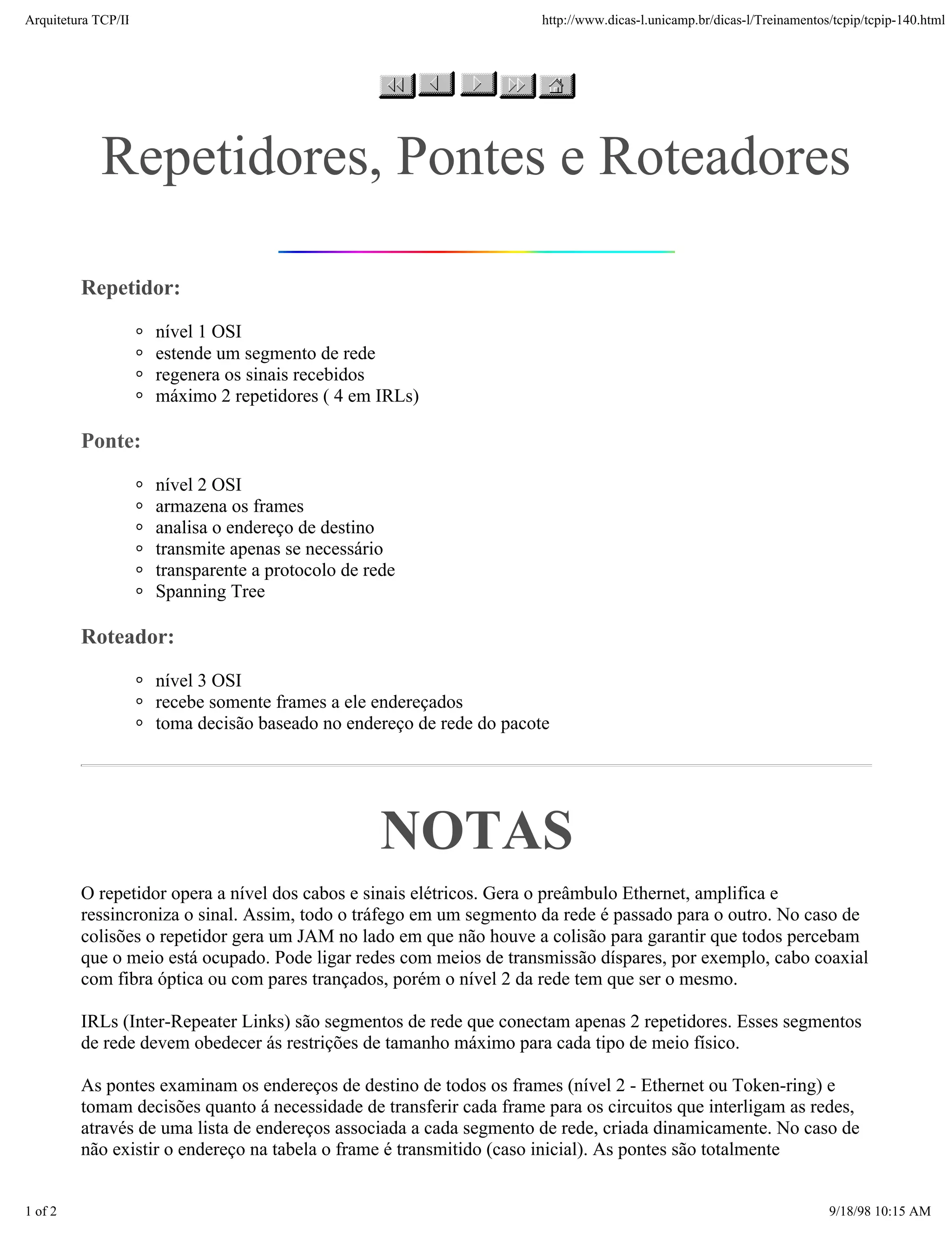 Arquitetura TCP/IP                                                    http://www.dicas-l.unicamp.br/dicas-l/Treinamentos/tcpip/tcpip-140.html




            Repetidores, Pontes e Roteadores

         Repetidor:
                     nível 1 OSI
                     estende um segmento de rede
                     regenera os sinais recebidos
                     máximo 2 repetidores ( 4 em IRLs)

         Ponte:
                     nível 2 OSI
                     armazena os frames
                     analisa o endereço de destino
                     transmite apenas se necessário
                     transparente a protocolo de rede
                     Spanning Tree

         Roteador:
                     nível 3 OSI
                     recebe somente frames a ele endereçados
                     toma decisão baseado no endereço de rede do pacote




                                                   NOTAS
         O repetidor opera a nível dos cabos e sinais elétricos. Gera o preâmbulo Ethernet, amplifica e
         ressincroniza o sinal. Assim, todo o tráfego em um segmento da rede é passado para o outro. No caso de
         colisões o repetidor gera um JAM no lado em que não houve a colisão para garantir que todos percebam
         que o meio está ocupado. Pode ligar redes com meios de transmissão díspares, por exemplo, cabo coaxial
         com fibra óptica ou com pares trançados, porém o nível 2 da rede tem que ser o mesmo.

         IRLs (Inter-Repeater Links) são segmentos de rede que conectam apenas 2 repetidores. Esses segmentos
         de rede devem obedecer ás restrições de tamanho máximo para cada tipo de meio físico.

         As pontes examinam os endereços de destino de todos os frames (nível 2 - Ethernet ou Token-ring) e
         tomam decisões quanto á necessidade de transferir cada frame para os circuitos que interligam as redes,
         através de uma lista de endereços associada a cada segmento de rede, criada dinamicamente. No caso de
         não existir o endereço na tabela o frame é transmitido (caso inicial). As pontes são totalmente


1 of 2                                                                                                                  9/18/98 10:15 AM
 