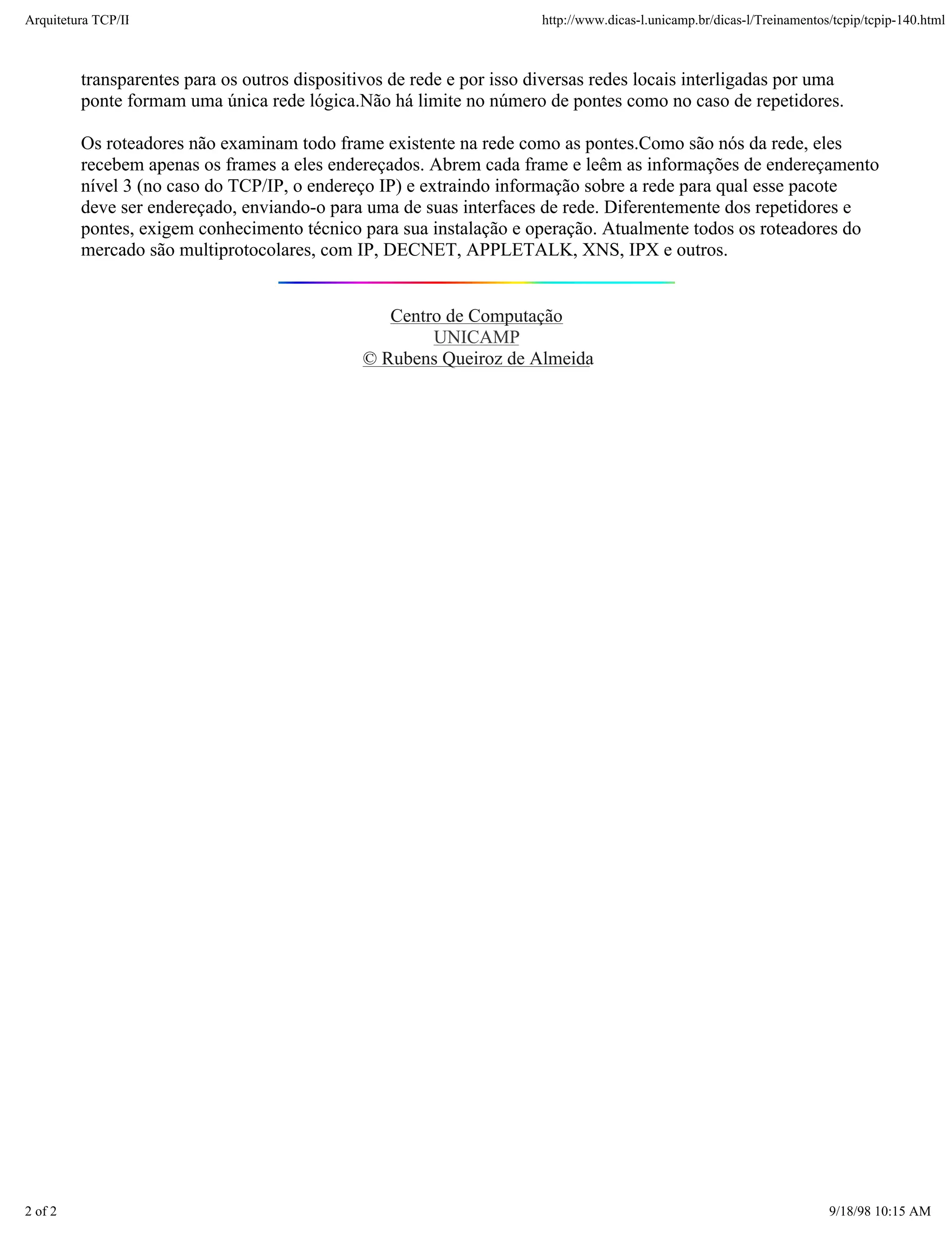 Arquitetura TCP/IP                                                     http://www.dicas-l.unicamp.br/dicas-l/Treinamentos/tcpip/tcpip-140.html



         transparentes para os outros dispositivos de rede e por isso diversas redes locais interligadas por uma
         ponte formam uma única rede lógica.Não há limite no número de pontes como no caso de repetidores.

         Os roteadores não examinam todo frame existente na rede como as pontes.Como são nós da rede, eles
         recebem apenas os frames a eles endereçados. Abrem cada frame e leêm as informações de endereçamento
         nível 3 (no caso do TCP/IP, o endereço IP) e extraindo informação sobre a rede para qual esse pacote
         deve ser endereçado, enviando-o para uma de suas interfaces de rede. Diferentemente dos repetidores e
         pontes, exigem conhecimento técnico para sua instalação e operação. Atualmente todos os roteadores do
         mercado são multiprotocolares, com IP, DECNET, APPLETALK, XNS, IPX e outros.


                                                  Centro de Computação
                                                       UNICAMP
                                               © Rubens Queiroz de Almeida




2 of 2                                                                                                                   9/18/98 10:15 AM
 