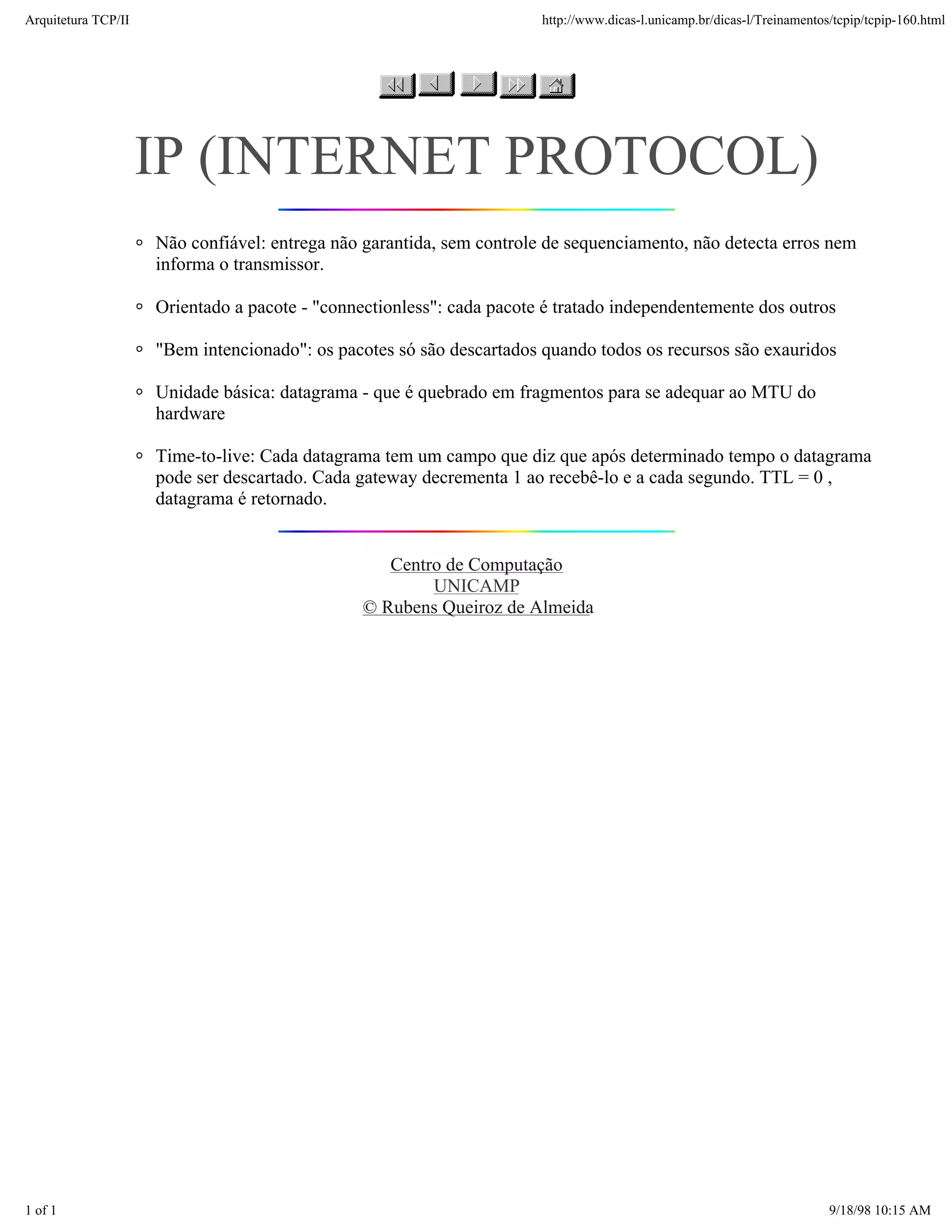 Arquitetura TCP/IP                                                     http://www.dicas-l.unicamp.br/dicas-l/Treinamentos/tcpip/tcpip-160.html




                     IP (INTERNET PROTOCOL)
                     Não confiável: entrega não garantida, sem controle de sequenciamento, não detecta erros nem
                     informa o transmissor.

                     Orientado a pacote - "connectionless": cada pacote é tratado independentemente dos outros

                     "Bem intencionado": os pacotes só são descartados quando todos os recursos são exauridos

                     Unidade básica: datagrama - que é quebrado em fragmentos para se adequar ao MTU do
                     hardware

                     Time-to-live: Cada datagrama tem um campo que diz que após determinado tempo o datagrama
                     pode ser descartado. Cada gateway decrementa 1 ao recebê-lo e a cada segundo. TTL = 0 ,
                     datagrama é retornado.


                                                   Centro de Computação
                                                        UNICAMP
                                                © Rubens Queiroz de Almeida




1 of 1                                                                                                                   9/18/98 10:15 AM
 