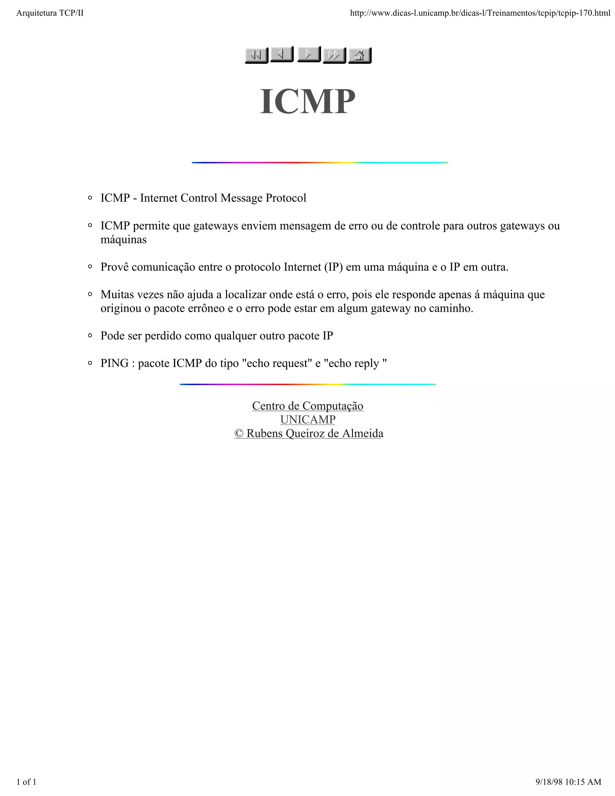 Arquitetura TCP/IP                                                      http://www.dicas-l.unicamp.br/dicas-l/Treinamentos/tcpip/tcpip-170.html




                                                     ICMP

                     ICMP - Internet Control Message Protocol

                     ICMP permite que gateways enviem mensagem de erro ou de controle para outros gateways ou
                     máquinas

                     Provê comunicação entre o protocolo Internet (IP) em uma máquina e o IP em outra.

                     Muitas vezes não ajuda a localizar onde está o erro, pois ele responde apenas á máquina que
                     originou o pacote errôneo e o erro pode estar em algum gateway no caminho.

                     Pode ser perdido como qualquer outro pacote IP

                     PING : pacote ICMP do tipo "echo request" e "echo reply "


                                                   Centro de Computação
                                                        UNICAMP
                                                © Rubens Queiroz de Almeida




1 of 1                                                                                                                    9/18/98 10:15 AM
 