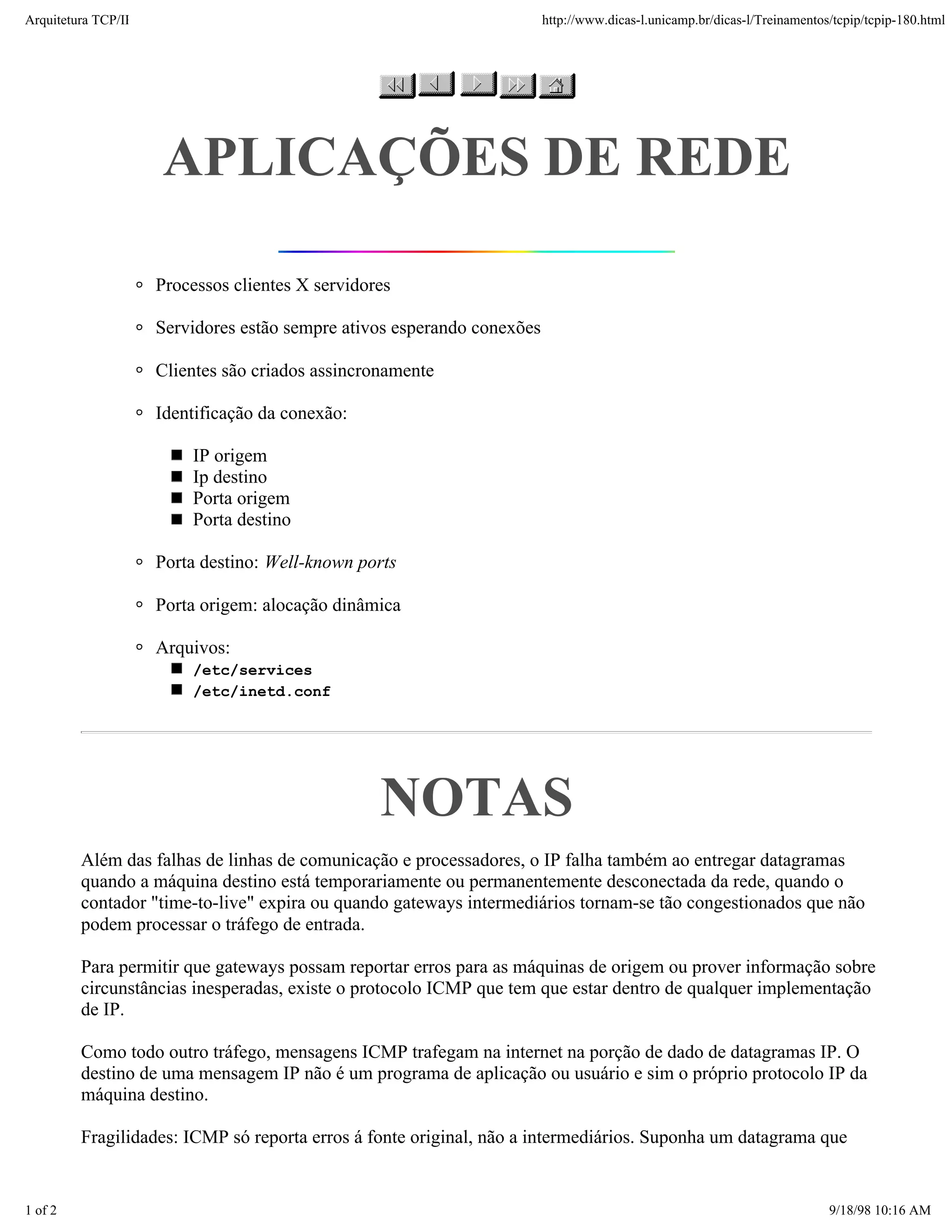 Arquitetura TCP/IP                                                       http://www.dicas-l.unicamp.br/dicas-l/Treinamentos/tcpip/tcpip-180.html




                     APLICAÇÕES DE REDE

                     Processos clientes X servidores

                     Servidores estão sempre ativos esperando conexões

                     Clientes são criados assincronamente

                     Identificação da conexão:

                         IP origem
                         Ip destino
                         Porta origem
                         Porta destino

                     Porta destino: Well-known ports

                     Porta origem: alocação dinâmica

                     Arquivos:
                         /etc/services
                         /etc/inetd.conf




                                                  NOTAS
         Além das falhas de linhas de comunicação e processadores, o IP falha também ao entregar datagramas
         quando a máquina destino está temporariamente ou permanentemente desconectada da rede, quando o
         contador "time-to-live" expira ou quando gateways intermediários tornam-se tão congestionados que não
         podem processar o tráfego de entrada.

         Para permitir que gateways possam reportar erros para as máquinas de origem ou prover informação sobre
         circunstâncias inesperadas, existe o protocolo ICMP que tem que estar dentro de qualquer implementação
         de IP.

         Como todo outro tráfego, mensagens ICMP trafegam na internet na porção de dado de datagramas IP. O
         destino de uma mensagem IP não é um programa de aplicação ou usuário e sim o próprio protocolo IP da
         máquina destino.

         Fragilidades: ICMP só reporta erros á fonte original, não a intermediários. Suponha um datagrama que


1 of 2                                                                                                                     9/18/98 10:16 AM
 