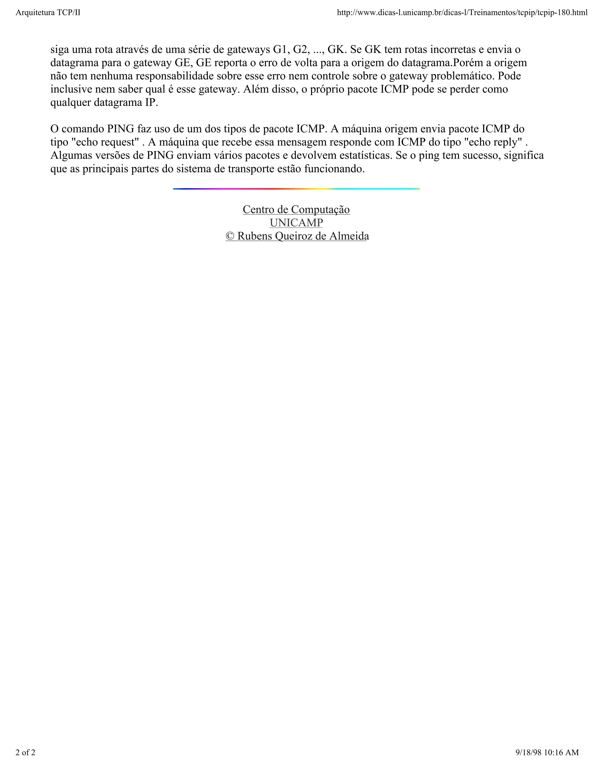 Arquitetura TCP/IP                                                   http://www.dicas-l.unicamp.br/dicas-l/Treinamentos/tcpip/tcpip-180.html



         siga uma rota através de uma série de gateways G1, G2, ..., GK. Se GK tem rotas incorretas e envia o
         datagrama para o gateway GE, GE reporta o erro de volta para a origem do datagrama.Porém a origem
         não tem nenhuma responsabilidade sobre esse erro nem controle sobre o gateway problemático. Pode
         inclusive nem saber qual é esse gateway. Além disso, o próprio pacote ICMP pode se perder como
         qualquer datagrama IP.

         O comando PING faz uso de um dos tipos de pacote ICMP. A máquina origem envia pacote ICMP do
         tipo "echo request" . A máquina que recebe essa mensagem responde com ICMP do tipo "echo reply" .
         Algumas versões de PING enviam vários pacotes e devolvem estatísticas. Se o ping tem sucesso, significa
         que as principais partes do sistema de transporte estão funcionando.


                                                Centro de Computação
                                                     UNICAMP
                                             © Rubens Queiroz de Almeida




2 of 2                                                                                                                 9/18/98 10:16 AM
 
