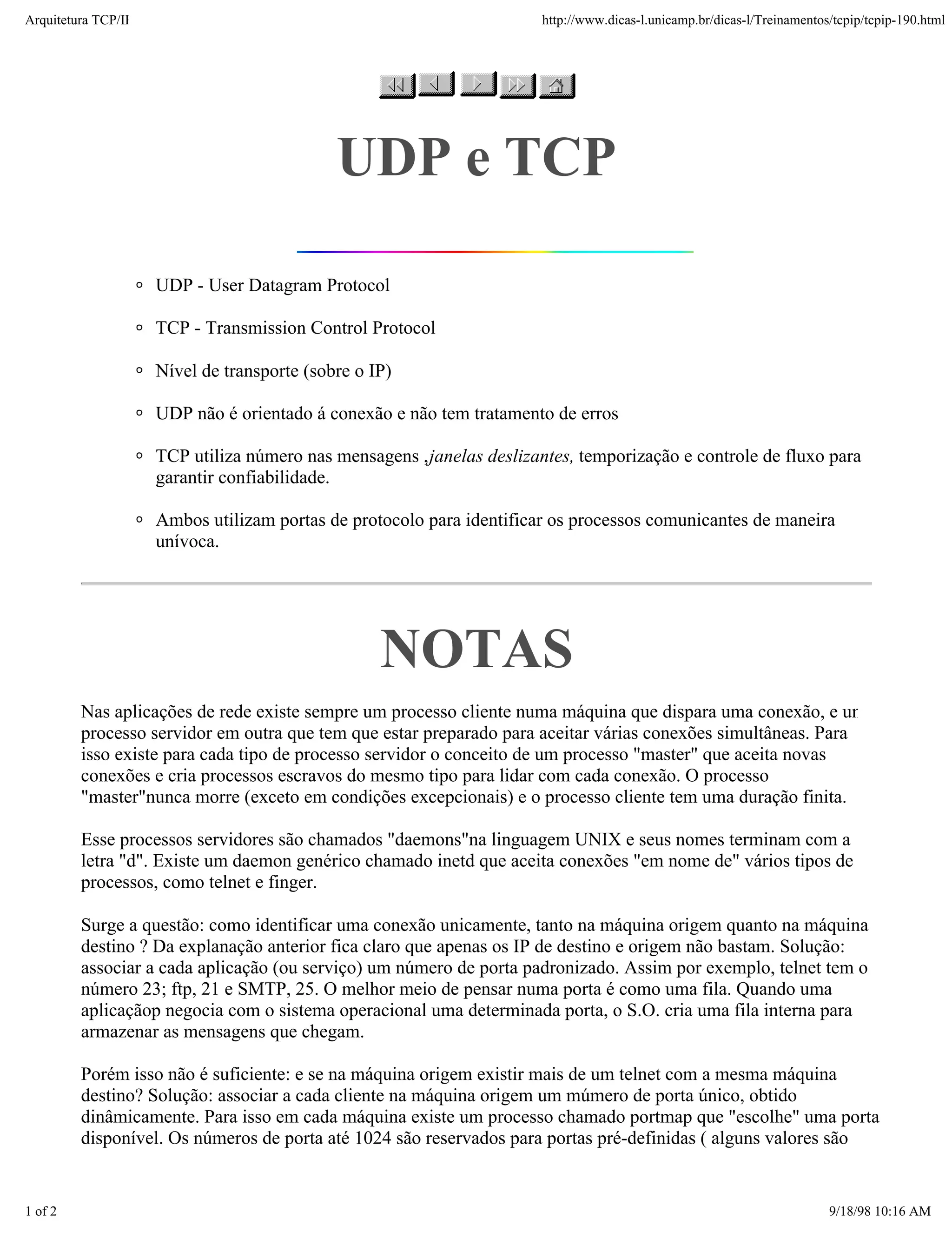 Arquitetura TCP/IP                                                     http://www.dicas-l.unicamp.br/dicas-l/Treinamentos/tcpip/tcpip-190.html




                                             UDP e TCP

                     UDP - User Datagram Protocol

                     TCP - Transmission Control Protocol

                     Nível de transporte (sobre o IP)

                     UDP não é orientado á conexão e não tem tratamento de erros

                     TCP utiliza número nas mensagens , janelas deslizantes, temporização e controle de fluxo para
                     garantir confiabilidade.

                     Ambos utilizam portas de protocolo para identificar os processos comunicantes de maneira
                     unívoca.




                                                   NOTAS
         Nas aplicações de rede existe sempre um processo cliente numa máquina que dispara uma conexão, e um
         processo servidor em outra que tem que estar preparado para aceitar várias conexões simultâneas. Para
         isso existe para cada tipo de processo servidor o conceito de um processo "master" que aceita novas
         conexões e cria processos escravos do mesmo tipo para lidar com cada conexão. O processo
         "master"nunca morre (exceto em condições excepcionais) e o processo cliente tem uma duração finita.

         Esse processos servidores são chamados "daemons"na linguagem UNIX e seus nomes terminam com a
         letra "d". Existe um daemon genérico chamado inetd que aceita conexões "em nome de" vários tipos de
         processos, como telnet e finger.

         Surge a questão: como identificar uma conexão unicamente, tanto na máquina origem quanto na máquina
         destino ? Da explanação anterior fica claro que apenas os IP de destino e origem não bastam. Solução:
         associar a cada aplicação (ou serviço) um número de porta padronizado. Assim por exemplo, telnet tem o
         número 23; ftp, 21 e SMTP, 25. O melhor meio de pensar numa porta é como uma fila. Quando uma
         aplicaçãop negocia com o sistema operacional uma determinada porta, o S.O. cria uma fila interna para
         armazenar as mensagens que chegam.

         Porém isso não é suficiente: e se na máquina origem existir mais de um telnet com a mesma máquina
         destino? Solução: associar a cada cliente na máquina origem um múmero de porta único, obtido
         dinâmicamente. Para isso em cada máquina existe um processo chamado portmap que "escolhe" uma porta
         disponível. Os números de porta até 1024 são reservados para portas pré-definidas ( alguns valores são


1 of 2                                                                                                                   9/18/98 10:16 AM
 