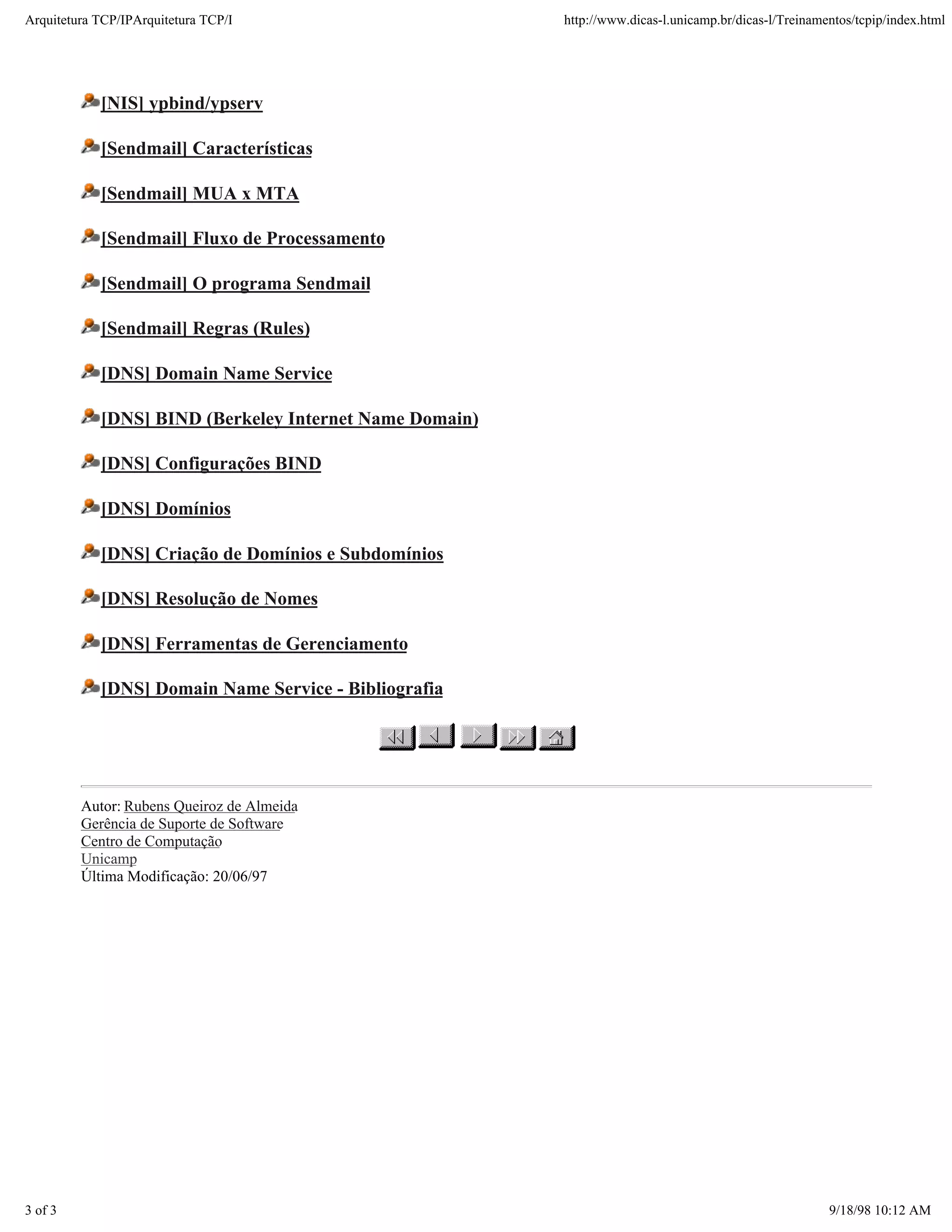 Arquitetura TCP/IPArquitetura TCP/I                      http://www.dicas-l.unicamp.br/dicas-l/Treinamentos/tcpip/index.html




            [NIS] ypbind/ypserv

            [Sendmail] Características

            [Sendmail] MUA x MTA

            [Sendmail] Fluxo de Processamento

            [Sendmail] O programa Sendmail

            [Sendmail] Regras (Rules)

            [DNS] Domain Name Service

            [DNS] BIND (Berkeley Internet Name Domain)

            [DNS] Configurações BIND

            [DNS] Domínios

            [DNS] Criação de Domínios e Subdomínios

            [DNS] Resolução de Nomes

            [DNS] Ferramentas de Gerenciamento

            [DNS] Domain Name Service - Bibliografia




         Autor: Rubens Queiroz de Almeida
         Gerência de Suporte de Software
         Centro de Computação
         Unicamp
         Última Modificação: 20/06/97




3 of 3                                                                                                 9/18/98 10:12 AM
 