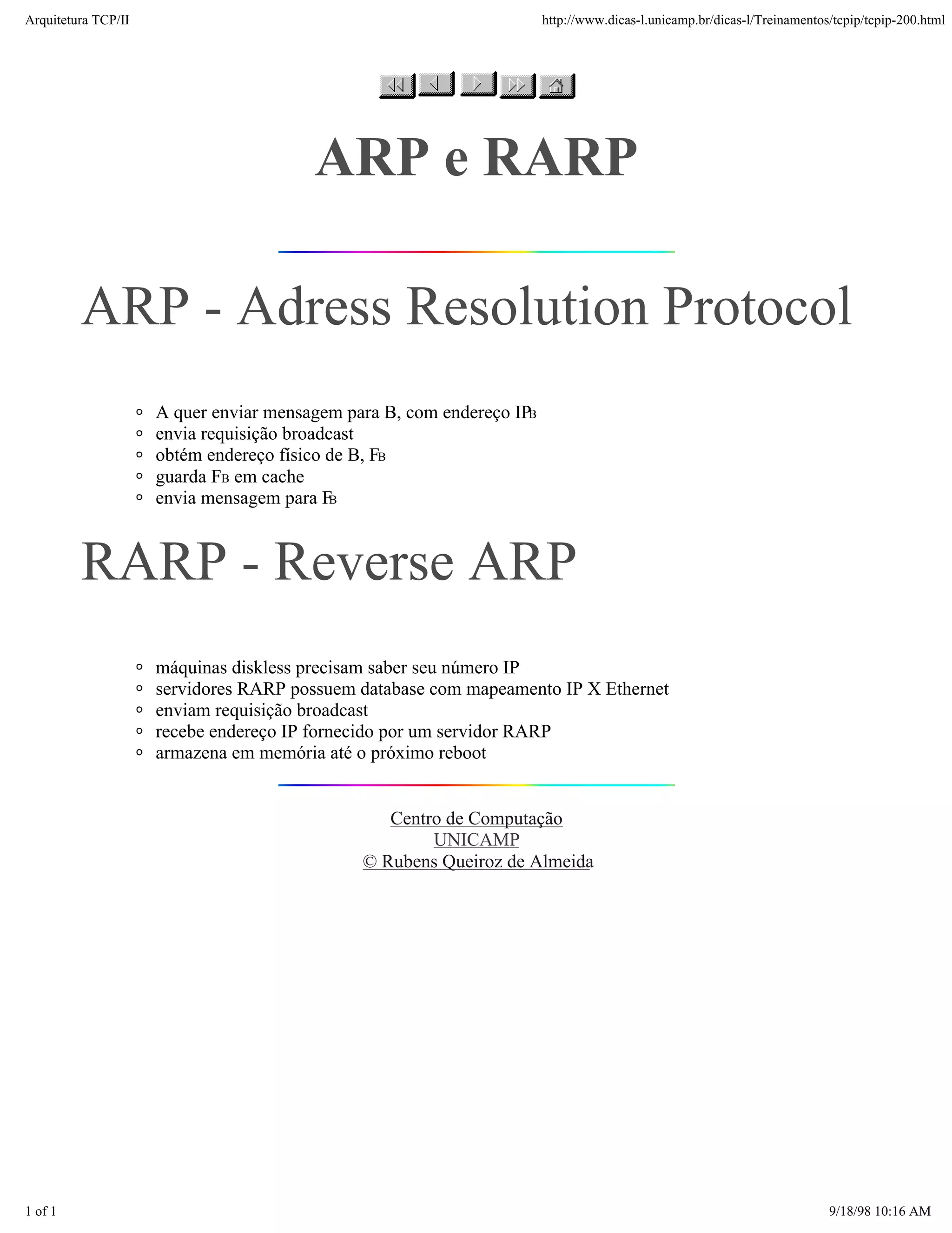 Arquitetura TCP/IP                                                     http://www.dicas-l.unicamp.br/dicas-l/Treinamentos/tcpip/tcpip-200.html




                                        ARP e RARP

         ARP - Adress Resolution Protocol
                     A quer enviar mensagem para B, com endereço IPB
                     envia requisição broadcast
                     obtém endereço físico de B, FB
                     guarda FB em cache
                     envia mensagem para FB



         RARP - Reverse ARP
                     máquinas diskless precisam saber seu número IP
                     servidores RARP possuem database com mapeamento IP X Ethernet
                     enviam requisição broadcast
                     recebe endereço IP fornecido por um servidor RARP
                     armazena em memória até o próximo reboot


                                                 Centro de Computação
                                                      UNICAMP
                                              © Rubens Queiroz de Almeida




1 of 1                                                                                                                   9/18/98 10:16 AM
 