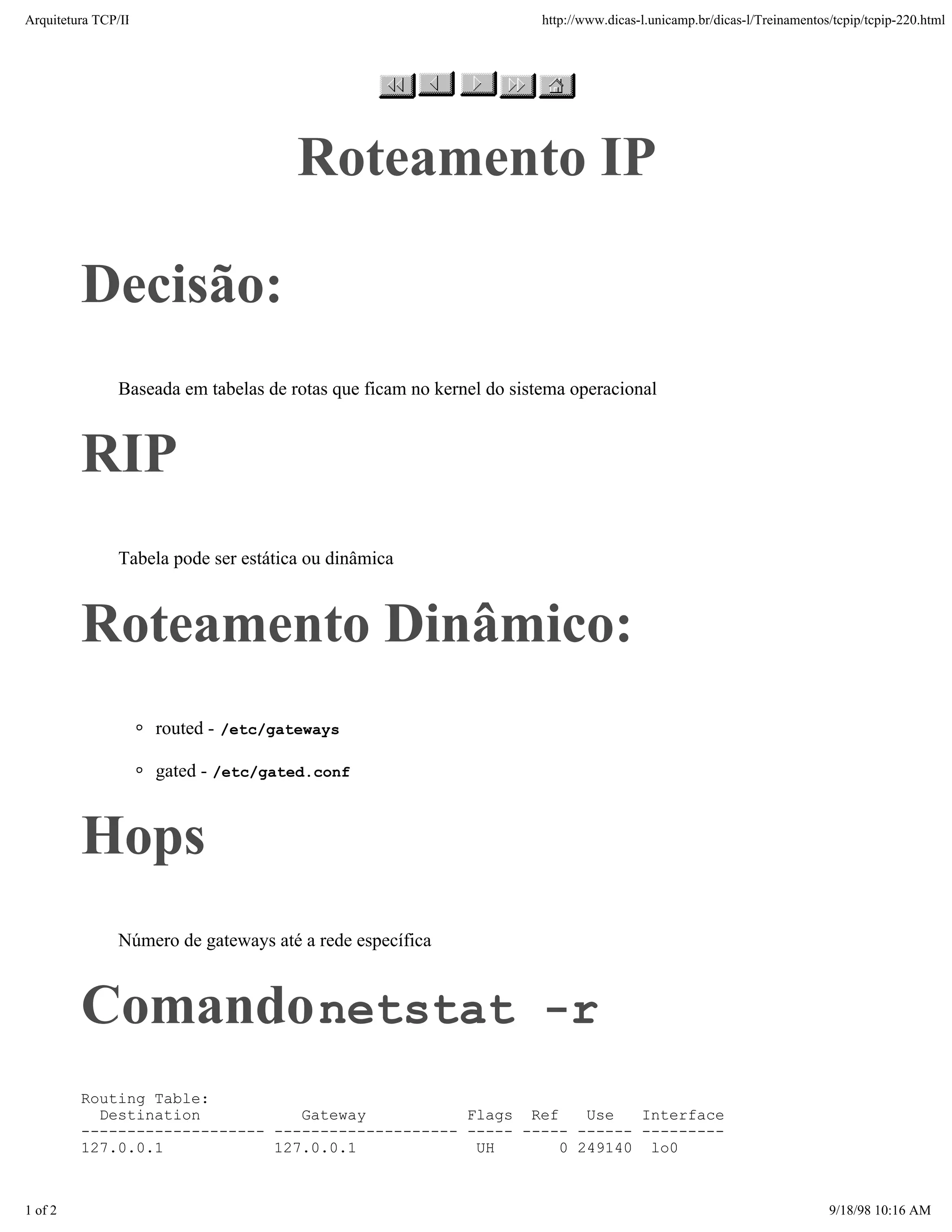 Arquitetura TCP/IP                                                    http://www.dicas-l.unicamp.br/dicas-l/Treinamentos/tcpip/tcpip-220.html




                                      Roteamento IP

         Decisão:
               Baseada em tabelas de rotas que ficam no kernel do sistema operacional



         RIP
               Tabela pode ser estática ou dinâmica



         Roteamento Dinâmico:
                     routed - /etc/gateways

                     gated - /etc/gated.conf



         Hops
               Número de gateways até a rede específica



         Comando netstat -r
         Routing Table:
           Destination           Gateway           Flags Ref    Use   Interface
         -------------------- -------------------- ----- ----- ------ ---------
         127.0.0.1            127.0.0.1             UH       0 249140 lo0



1 of 2                                                                                                                  9/18/98 10:16 AM
 