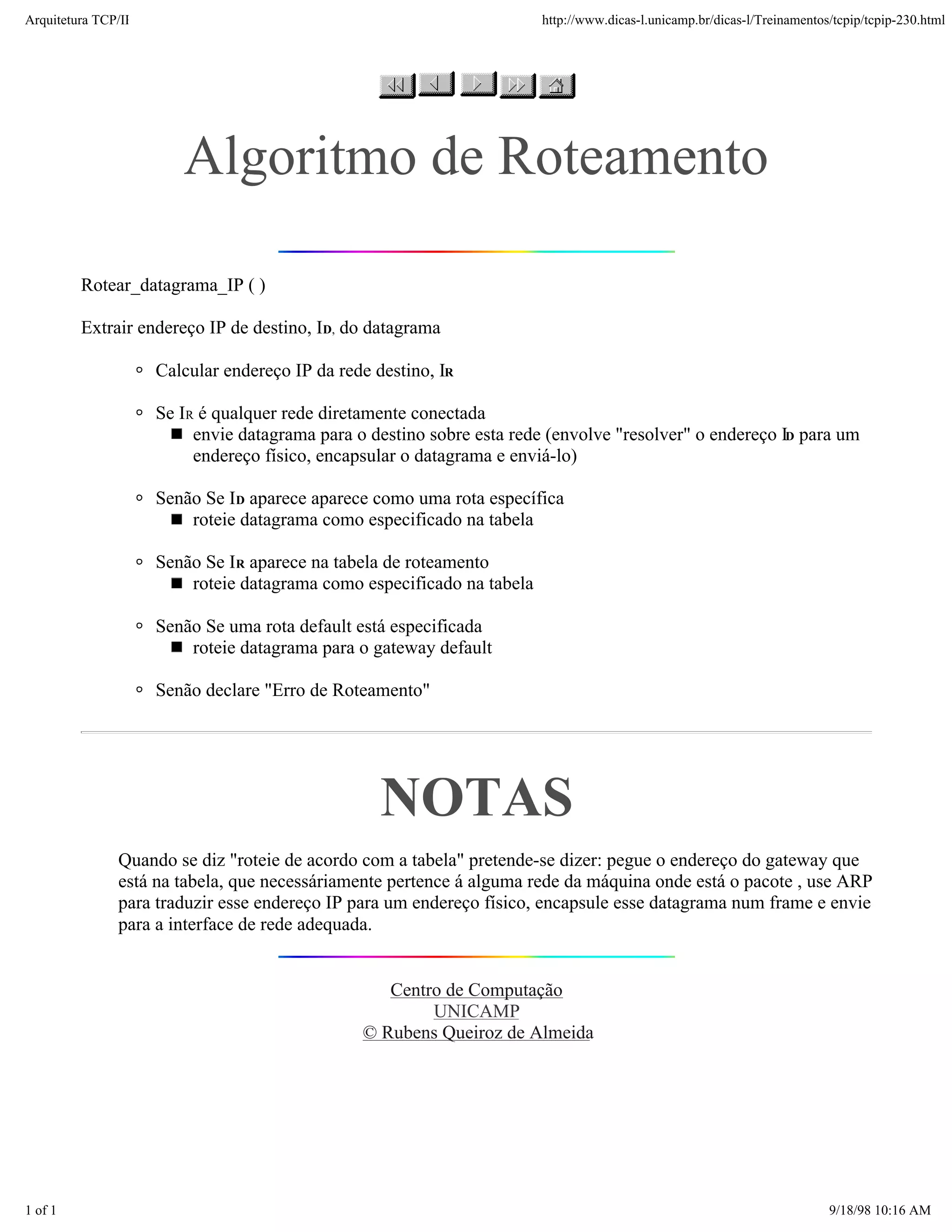 Arquitetura TCP/IP                                                      http://www.dicas-l.unicamp.br/dicas-l/Treinamentos/tcpip/tcpip-230.html




                        Algoritmo de Roteamento

         Rotear_datagrama_IP ( )

         Extrair endereço IP de destino, ID, do datagrama

                     Calcular endereço IP da rede destino, IR

                     Se IR é qualquer rede diretamente conectada
                          envie datagrama para o destino sobre esta rede (envolve "resolver" o endereço ID para um
                          endereço físico, encapsular o datagrama e enviá-lo)

                     Senão Se ID aparece aparece como uma rota específica
                         roteie datagrama como especificado na tabela

                     Senão Se IR aparece na tabela de roteamento
                         roteie datagrama como especificado na tabela

                     Senão Se uma rota default está especificada
                         roteie datagrama para o gateway default

                     Senão declare "Erro de Roteamento"




                                                   NOTAS
               Quando se diz "roteie de acordo com a tabela" pretende-se dizer: pegue o endereço do gateway que
               está na tabela, que necessáriamente pertence á alguma rede da máquina onde está o pacote , use ARP
               para traduzir esse endereço IP para um endereço físico, encapsule esse datagrama num frame e envie
               para a interface de rede adequada.


                                                   Centro de Computação
                                                        UNICAMP
                                                © Rubens Queiroz de Almeida




1 of 1                                                                                                                    9/18/98 10:16 AM
 