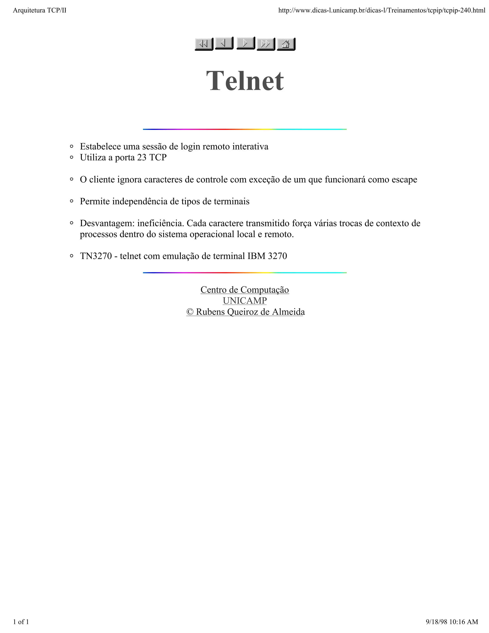 Arquitetura TCP/IP                                                      http://www.dicas-l.unicamp.br/dicas-l/Treinamentos/tcpip/tcpip-240.html




                                                     Telnet

                     Estabelece uma sessão de login remoto interativa
                     Utiliza a porta 23 TCP

                     O cliente ignora caracteres de controle com exceção de um que funcionará como escape

                     Permite independência de tipos de terminais

                     Desvantagem: ineficiência. Cada caractere transmitido força várias trocas de contexto de
                     processos dentro do sistema operacional local e remoto.

                     TN3270 - telnet com emulação de terminal IBM 3270


                                                   Centro de Computação
                                                        UNICAMP
                                                © Rubens Queiroz de Almeida




1 of 1                                                                                                                    9/18/98 10:16 AM
 
