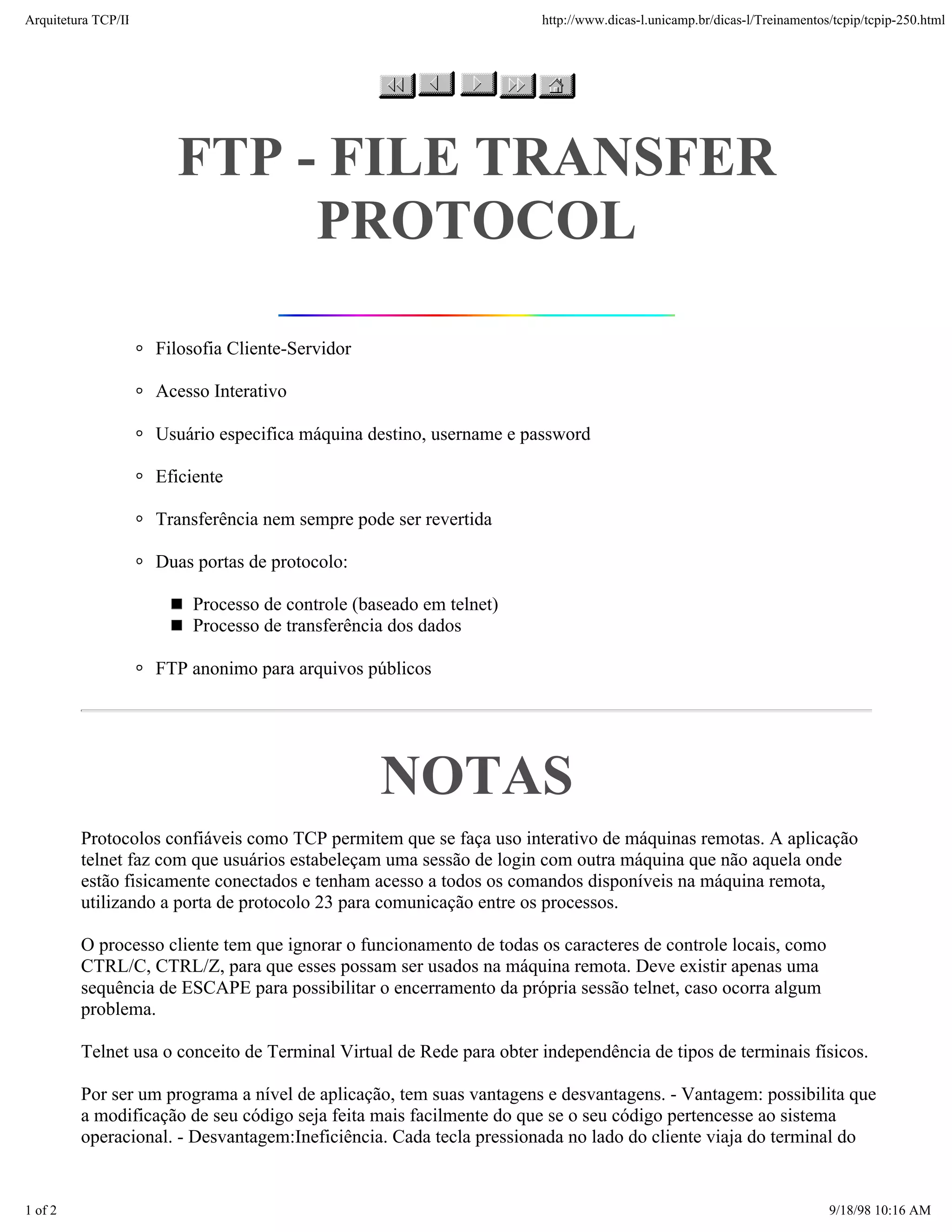 Arquitetura TCP/IP                                                    http://www.dicas-l.unicamp.br/dicas-l/Treinamentos/tcpip/tcpip-250.html




                       FTP - FILE TRANSFER
                            PROTOCOL

                     Filosofia Cliente-Servidor

                     Acesso Interativo

                     Usuário especifica máquina destino, username e password

                     Eficiente

                     Transferência nem sempre pode ser revertida

                     Duas portas de protocolo:

                         Processo de controle (baseado em telnet)
                         Processo de transferência dos dados

                     FTP anonimo para arquivos públicos




                                                  NOTAS
         Protocolos confiáveis como TCP permitem que se faça uso interativo de máquinas remotas. A aplicação
         telnet faz com que usuários estabeleçam uma sessão de login com outra máquina que não aquela onde
         estão fisicamente conectados e tenham acesso a todos os comandos disponíveis na máquina remota,
         utilizando a porta de protocolo 23 para comunicação entre os processos.

         O processo cliente tem que ignorar o funcionamento de todas os caracteres de controle locais, como
         CTRL/C, CTRL/Z, para que esses possam ser usados na máquina remota. Deve existir apenas uma
         sequência de ESCAPE para possibilitar o encerramento da própria sessão telnet, caso ocorra algum
         problema.

         Telnet usa o conceito de Terminal Virtual de Rede para obter independência de tipos de terminais físicos.

         Por ser um programa a nível de aplicação, tem suas vantagens e desvantagens. - Vantagem: possibilita que
         a modificação de seu código seja feita mais facilmente do que se o seu código pertencesse ao sistema
         operacional. - Desvantagem:Ineficiência. Cada tecla pressionada no lado do cliente viaja do terminal do


1 of 2                                                                                                                  9/18/98 10:16 AM
 