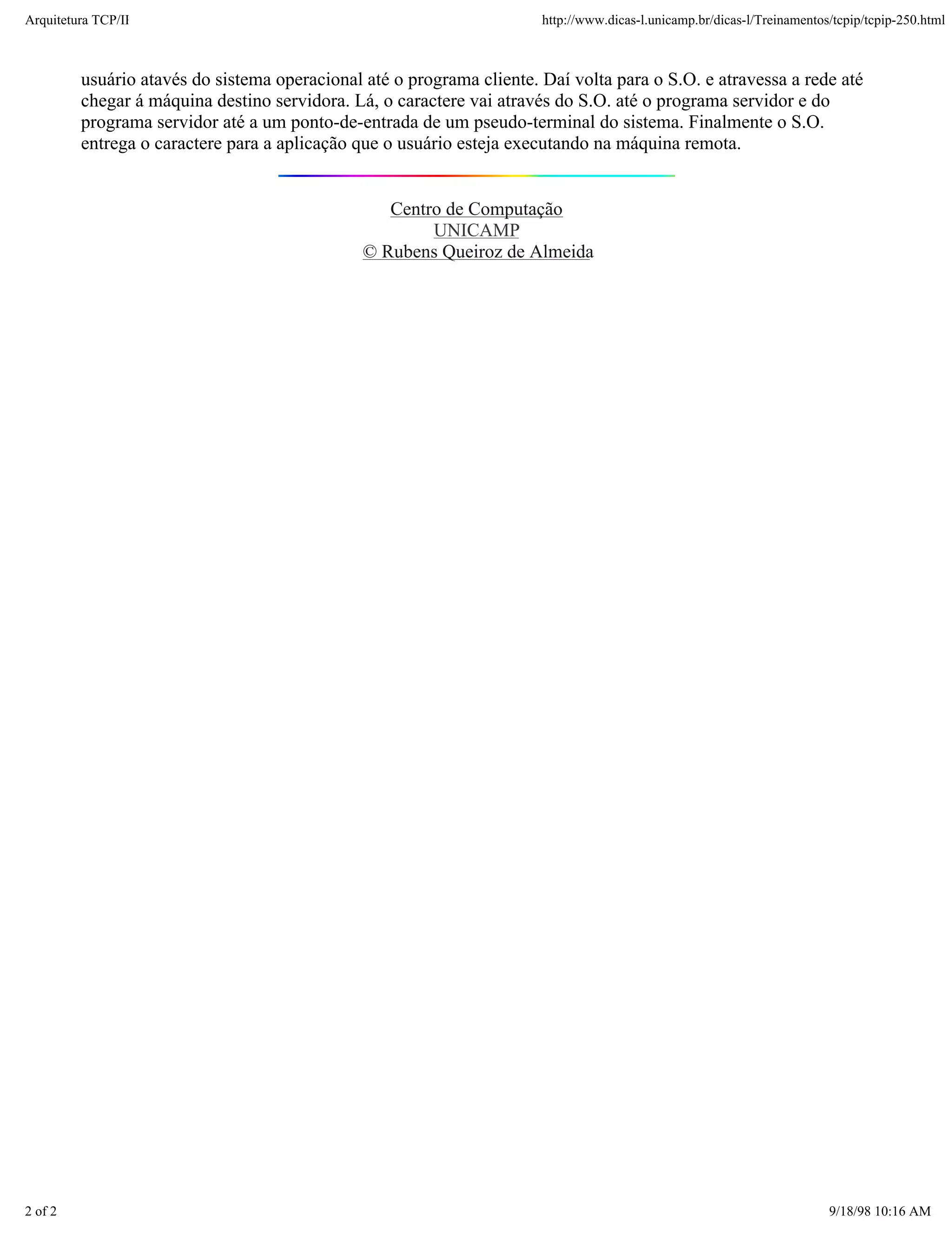 Arquitetura TCP/IP                                                     http://www.dicas-l.unicamp.br/dicas-l/Treinamentos/tcpip/tcpip-250.html



         usuário atavés do sistema operacional até o programa cliente. Daí volta para o S.O. e atravessa a rede até
         chegar á máquina destino servidora. Lá, o caractere vai através do S.O. até o programa servidor e do
         programa servidor até a um ponto-de-entrada de um pseudo-terminal do sistema. Finalmente o S.O.
         entrega o caractere para a aplicação que o usuário esteja executando na máquina remota.


                                                  Centro de Computação
                                                       UNICAMP
                                               © Rubens Queiroz de Almeida




2 of 2                                                                                                                   9/18/98 10:16 AM
 