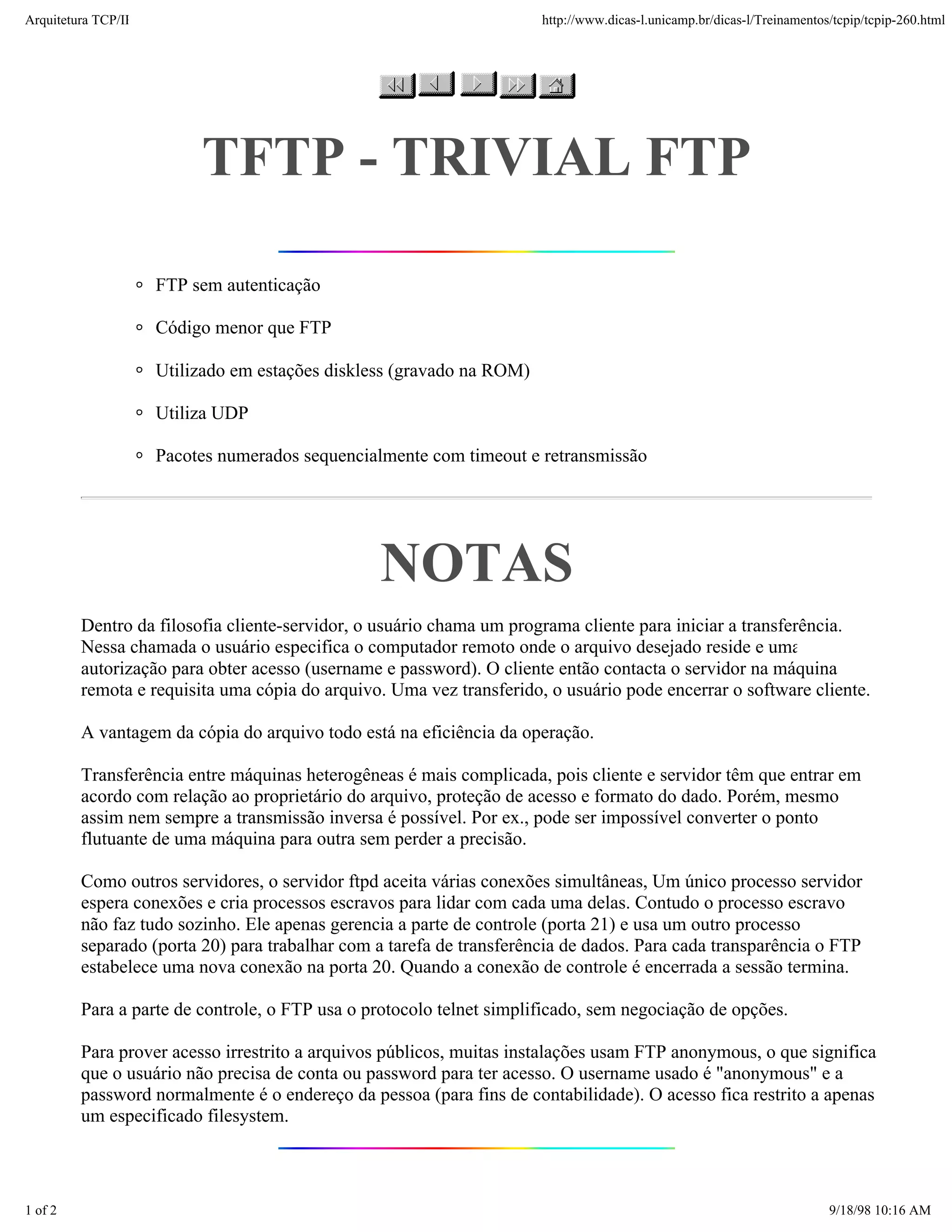 Arquitetura TCP/IP                                                     http://www.dicas-l.unicamp.br/dicas-l/Treinamentos/tcpip/tcpip-260.html




                          TFTP - TRIVIAL FTP

                     FTP sem autenticação

                     Código menor que FTP

                     Utilizado em estações diskless (gravado na ROM)

                     Utiliza UDP

                     Pacotes numerados sequencialmente com timeout e retransmissão




                                                 NOTAS
         Dentro da filosofia cliente-servidor, o usuário chama um programa cliente para iniciar a transferência.
         Nessa chamada o usuário especifica o computador remoto onde o arquivo desejado reside e uma
         autorização para obter acesso (username e password). O cliente então contacta o servidor na máquina
         remota e requisita uma cópia do arquivo. Uma vez transferido, o usuário pode encerrar o software cliente.

         A vantagem da cópia do arquivo todo está na eficiência da operação.

         Transferência entre máquinas heterogêneas é mais complicada, pois cliente e servidor têm que entrar em
         acordo com relação ao proprietário do arquivo, proteção de acesso e formato do dado. Porém, mesmo
         assim nem sempre a transmissão inversa é possível. Por ex., pode ser impossível converter o ponto
         flutuante de uma máquina para outra sem perder a precisão.

         Como outros servidores, o servidor ftpd aceita várias conexões simultâneas, Um único processo servidor
         espera conexões e cria processos escravos para lidar com cada uma delas. Contudo o processo escravo
         não faz tudo sozinho. Ele apenas gerencia a parte de controle (porta 21) e usa um outro processo
         separado (porta 20) para trabalhar com a tarefa de transferência de dados. Para cada transparência o FTP
         estabelece uma nova conexão na porta 20. Quando a conexão de controle é encerrada a sessão termina.

         Para a parte de controle, o FTP usa o protocolo telnet simplificado, sem negociação de opções.

         Para prover acesso irrestrito a arquivos públicos, muitas instalações usam FTP anonymous, o que significa
         que o usuário não precisa de conta ou password para ter acesso. O username usado é "anonymous" e a
         password normalmente é o endereço da pessoa (para fins de contabilidade). O acesso fica restrito a apenas
         um especificado filesystem.



1 of 2                                                                                                                   9/18/98 10:16 AM
 