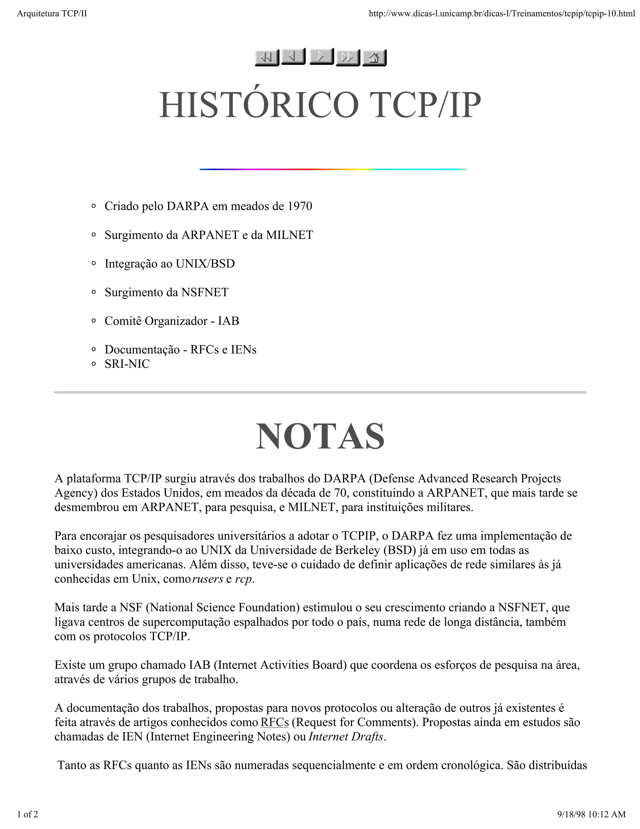 Arquitetura TCP/IP                                                    http://www.dicas-l.unicamp.br/dicas-l/Treinamentos/tcpip/tcpip-10.html




                              HISTÓRICO TCP/IP

                     Criado pelo DARPA em meados de 1970

                     Surgimento da ARPANET e da MILNET

                     Integração ao UNIX/BSD

                     Surgimento da NSFNET

                     Comitê Organizador - IAB

                     Documentação - RFCs e IENs
                     SRI-NIC




                                                NOTAS
         A plataforma TCP/IP surgiu através dos trabalhos do DARPA (Defense Advanced Research Projects
         Agency) dos Estados Unidos, em meados da década de 70, constituindo a ARPANET, que mais tarde se
         desmembrou em ARPANET, para pesquisa, e MILNET, para instituições militares.

         Para encorajar os pesquisadores universitários a adotar o TCPIP, o DARPA fez uma implementação de
         baixo custo, integrando-o ao UNIX da Universidade de Berkeley (BSD) já em uso em todas as
         universidades americanas. Além disso, teve-se o cuidado de definir aplicações de rede similares às já
         conhecidas em Unix, como rusers e rcp.

         Mais tarde a NSF (National Science Foundation) estimulou o seu crescimento criando a NSFNET, que
         ligava centros de supercomputação espalhados por todo o país, numa rede de longa distância, também
         com os protocolos TCP/IP.

         Existe um grupo chamado IAB (Internet Activities Board) que coordena os esforços de pesquisa na área,
         através de vários grupos de trabalho.

         A documentação dos trabalhos, propostas para novos protocolos ou alteração de outros já existentes é
         feita através de artigos conhecidos como RFCs (Request for Comments). Propostas ainda em estudos são
         chamadas de IEN (Internet Engineering Notes) ou Internet Drafts.

          Tanto as RFCs quanto as IENs são numeradas sequencialmente e em ordem cronológica. São distribuídas


1 of 2                                                                                                                 9/18/98 10:12 AM
 