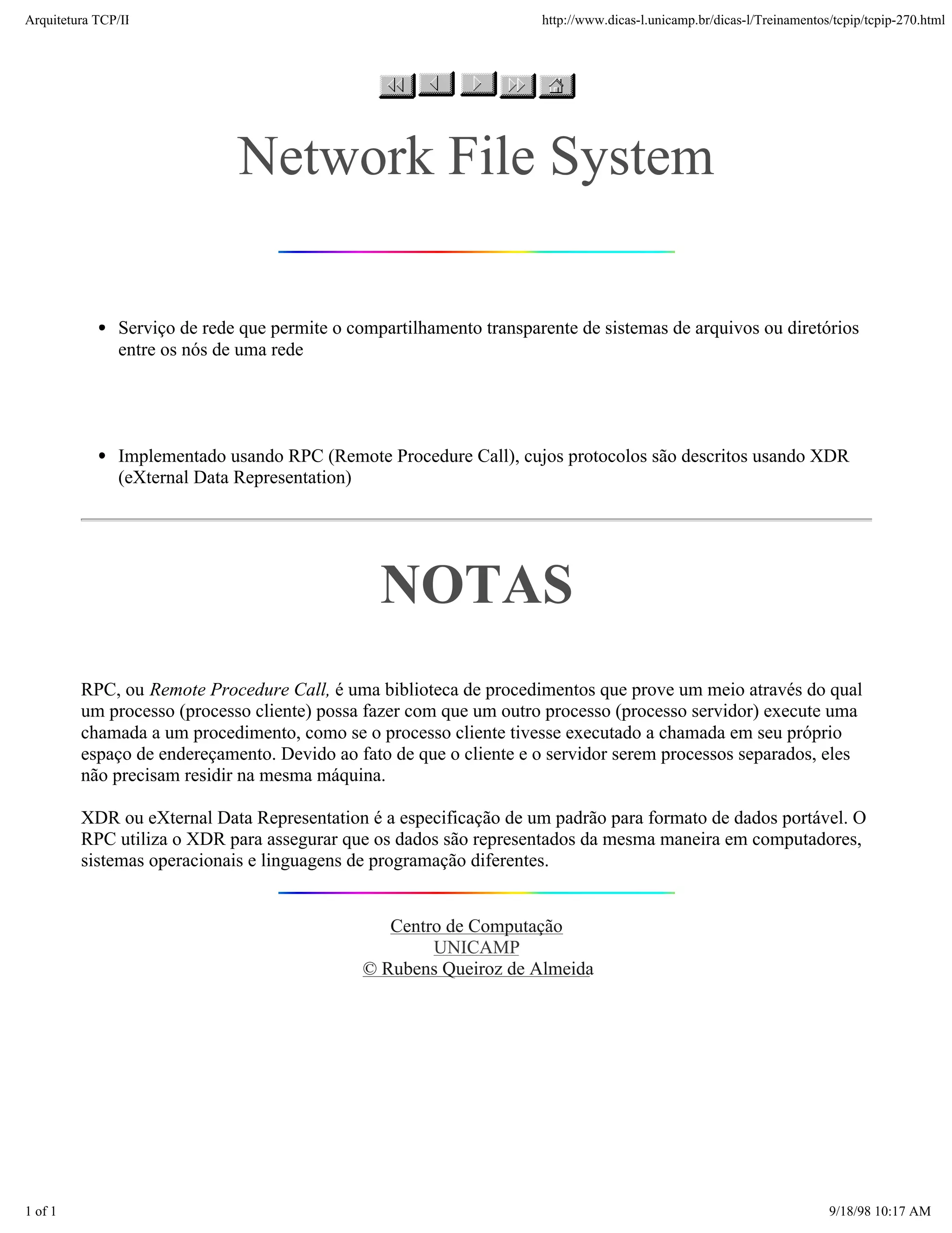 Arquitetura TCP/IP                                                    http://www.dicas-l.unicamp.br/dicas-l/Treinamentos/tcpip/tcpip-270.html




                              Network File System

               Serviço de rede que permite o compartilhamento transparente de sistemas de arquivos ou diretórios
               entre os nós de uma rede




               Implementado usando RPC (Remote Procedure Call), cujos protocolos são descritos usando XDR
               (eXternal Data Representation)




                                                 NOTAS
         RPC, ou Remote Procedure Call, é uma biblioteca de procedimentos que prove um meio através do qual
         um processo (processo cliente) possa fazer com que um outro processo (processo servidor) execute uma
         chamada a um procedimento, como se o processo cliente tivesse executado a chamada em seu próprio
         espaço de endereçamento. Devido ao fato de que o cliente e o servidor serem processos separados, eles
         não precisam residir na mesma máquina.

         XDR ou eXternal Data Representation é a especificação de um padrão para formato de dados portável. O
         RPC utiliza o XDR para assegurar que os dados são representados da mesma maneira em computadores,
         sistemas operacionais e linguagens de programação diferentes.


                                                  Centro de Computação
                                                       UNICAMP
                                               © Rubens Queiroz de Almeida




1 of 1                                                                                                                  9/18/98 10:17 AM
 