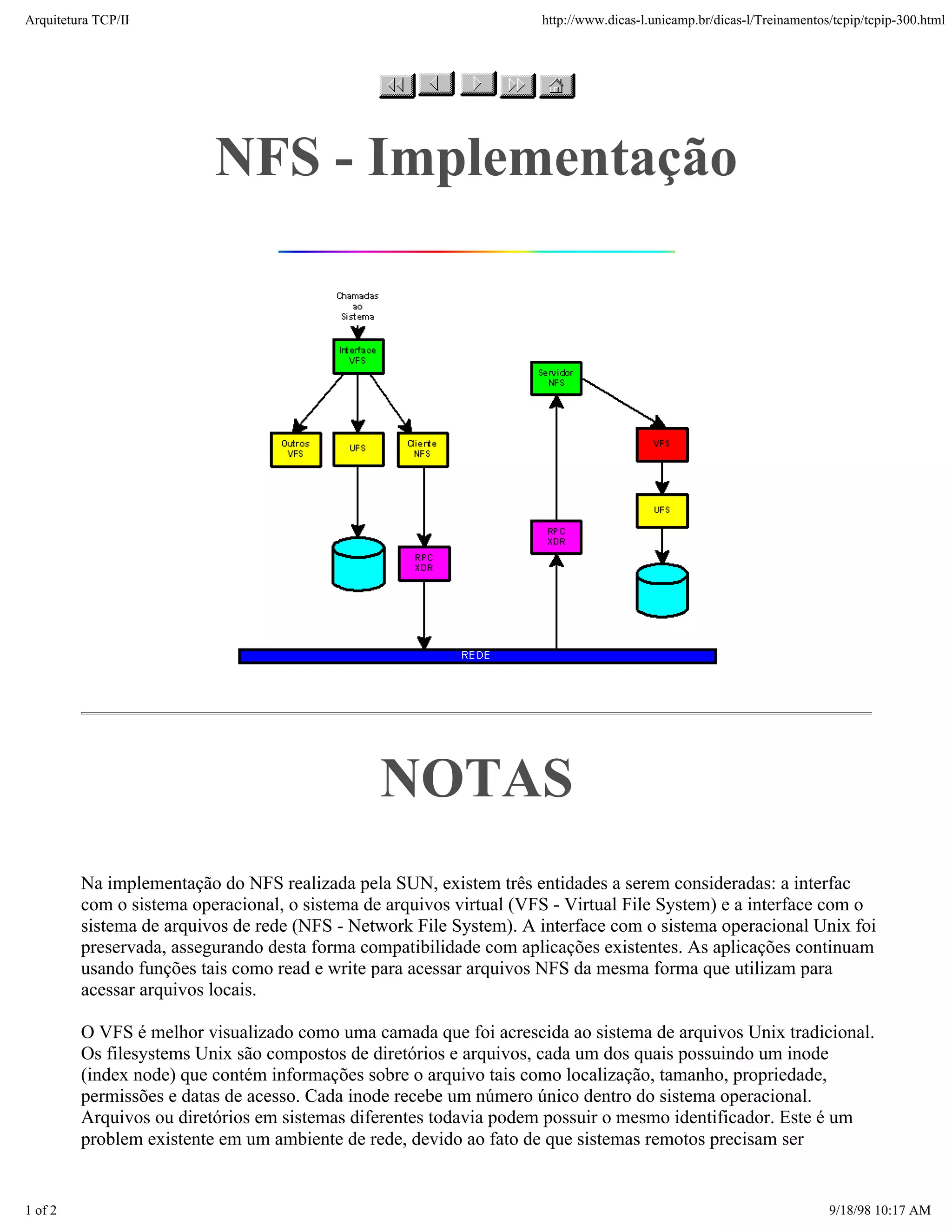 Arquitetura TCP/IP                                                   http://www.dicas-l.unicamp.br/dicas-l/Treinamentos/tcpip/tcpip-300.html




                          NFS - Implementação




                                                NOTAS
         Na implementação do NFS realizada pela SUN, existem três entidades a serem consideradas: a interfac
         com o sistema operacional, o sistema de arquivos virtual (VFS - Virtual File System) e a interface com o
         sistema de arquivos de rede (NFS - Network File System). A interface com o sistema operacional Unix foi
         preservada, assegurando desta forma compatibilidade com aplicações existentes. As aplicações continuam
         usando funções tais como read e write para acessar arquivos NFS da mesma forma que utilizam para
         acessar arquivos locais.

         O VFS é melhor visualizado como uma camada que foi acrescida ao sistema de arquivos Unix tradicional.
         Os filesystems Unix são compostos de diretórios e arquivos, cada um dos quais possuindo um inode
         (index node) que contém informações sobre o arquivo tais como localização, tamanho, propriedade,
         permissões e datas de acesso. Cada inode recebe um número único dentro do sistema operacional.
         Arquivos ou diretórios em sistemas diferentes todavia podem possuir o mesmo identificador. Este é um
         problem existente em um ambiente de rede, devido ao fato de que sistemas remotos precisam ser


1 of 2                                                                                                                 9/18/98 10:17 AM
 