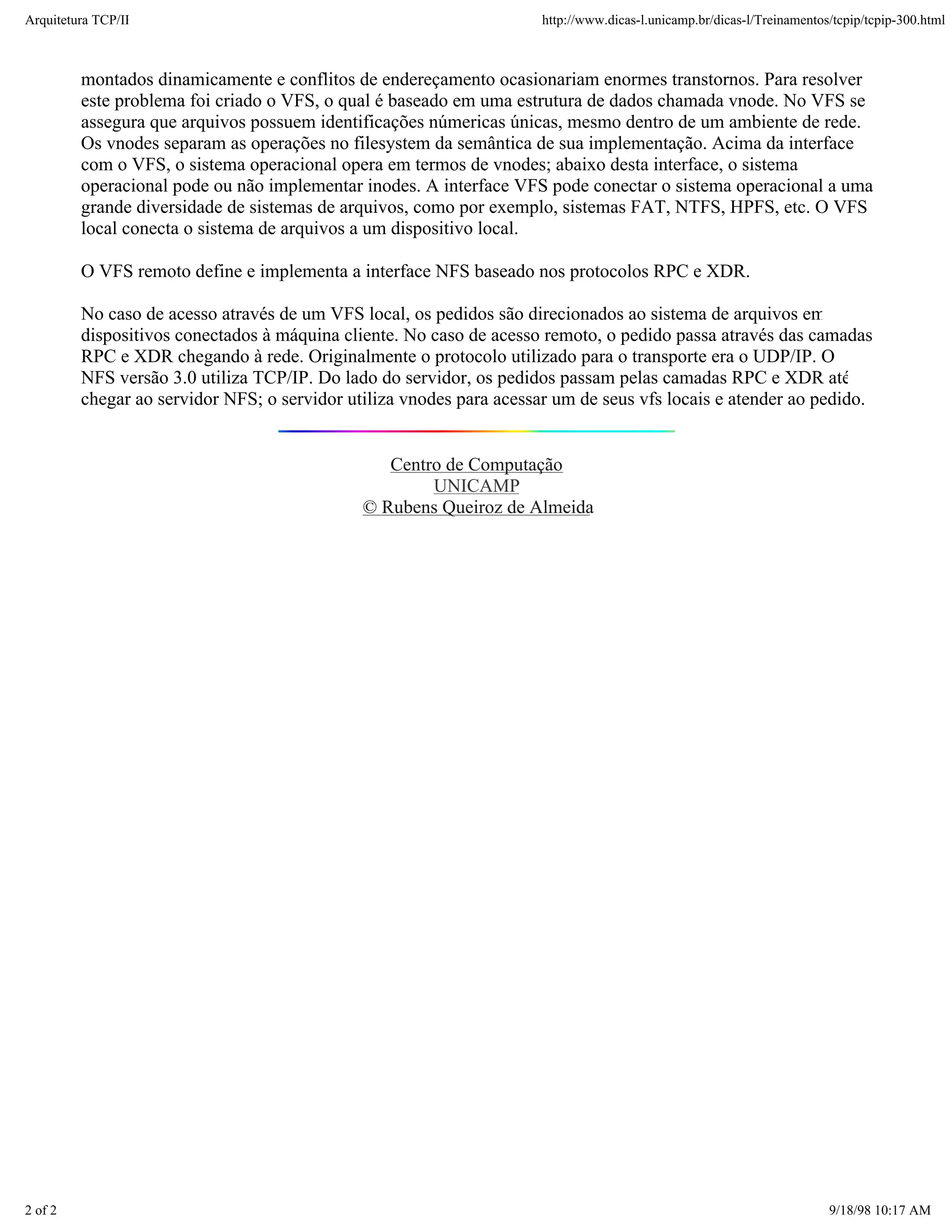 Arquitetura TCP/IP                                                    http://www.dicas-l.unicamp.br/dicas-l/Treinamentos/tcpip/tcpip-300.html



         montados dinamicamente e conflitos de endereçamento ocasionariam enormes transtornos. Para resolver
         este problema foi criado o VFS, o qual é baseado em uma estrutura de dados chamada vnode. No VFS se
         assegura que arquivos possuem identificações númericas únicas, mesmo dentro de um ambiente de rede.
         Os vnodes separam as operações no filesystem da semântica de sua implementação. Acima da interface
         com o VFS, o sistema operacional opera em termos de vnodes; abaixo desta interface, o sistema
         operacional pode ou não implementar inodes. A interface VFS pode conectar o sistema operacional a uma
         grande diversidade de sistemas de arquivos, como por exemplo, sistemas FAT, NTFS, HPFS, etc. O VFS
         local conecta o sistema de arquivos a um dispositivo local.

         O VFS remoto define e implementa a interface NFS baseado nos protocolos RPC e XDR.

         No caso de acesso através de um VFS local, os pedidos são direcionados ao sistema de arquivos em
         dispositivos conectados à máquina cliente. No caso de acesso remoto, o pedido passa através das camadas
         RPC e XDR chegando à rede. Originalmente o protocolo utilizado para o transporte era o UDP/IP. O
         NFS versão 3.0 utiliza TCP/IP. Do lado do servidor, os pedidos passam pelas camadas RPC e XDR até
         chegar ao servidor NFS; o servidor utiliza vnodes para acessar um de seus vfs locais e atender ao pedido.


                                                 Centro de Computação
                                                      UNICAMP
                                              © Rubens Queiroz de Almeida




2 of 2                                                                                                                  9/18/98 10:17 AM
 