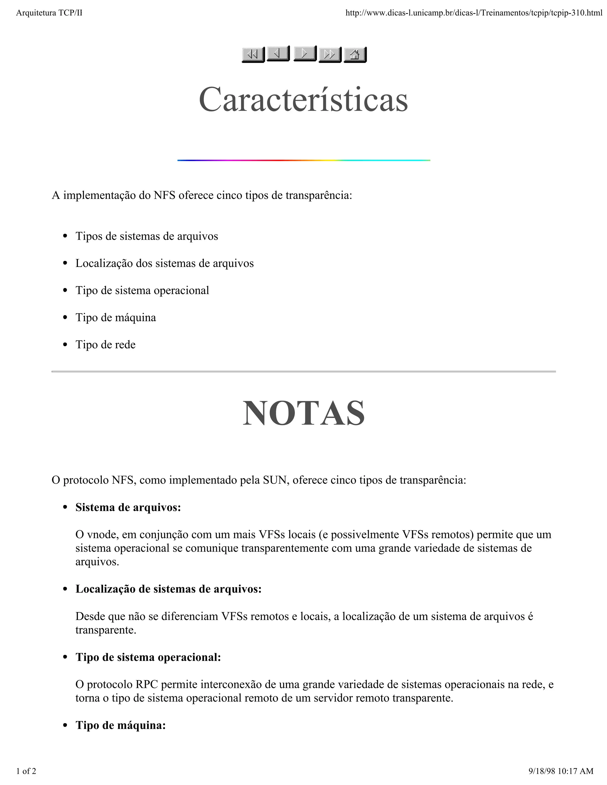 Arquitetura TCP/IP                                                   http://www.dicas-l.unicamp.br/dicas-l/Treinamentos/tcpip/tcpip-310.html




                                        Características

         A implementação do NFS oferece cinco tipos de transparência:


               Tipos de sistemas de arquivos

               Localização dos sistemas de arquivos

               Tipo de sistema operacional

               Tipo de máquina

               Tipo de rede




                                                NOTAS
         O protocolo NFS, como implementado pela SUN, oferece cinco tipos de transparência:

               Sistema de arquivos:

               O vnode, em conjunção com um mais VFSs locais (e possivelmente VFSs remotos) permite que um
               sistema operacional se comunique transparentemente com uma grande variedade de sistemas de
               arquivos.

               Localização de sistemas de arquivos:

               Desde que não se diferenciam VFSs remotos e locais, a localização de um sistema de arquivos é
               transparente.

               Tipo de sistema operacional:

               O protocolo RPC permite interconexão de uma grande variedade de sistemas operacionais na rede, e
               torna o tipo de sistema operacional remoto de um servidor remoto transparente.

               Tipo de máquina:


1 of 2                                                                                                                 9/18/98 10:17 AM
 