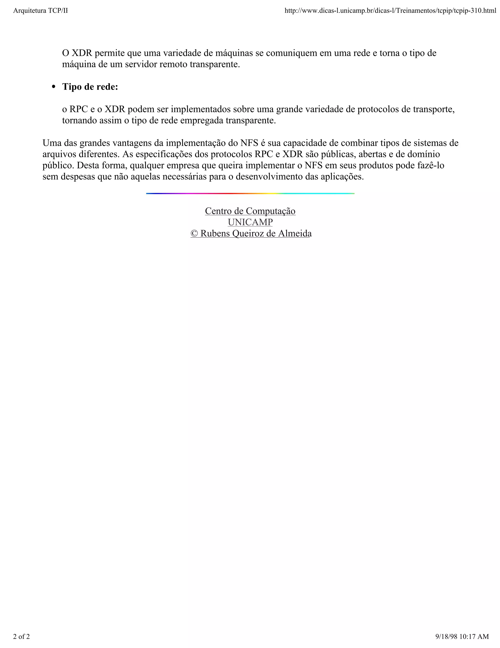 Arquitetura TCP/IP                                                 http://www.dicas-l.unicamp.br/dicas-l/Treinamentos/tcpip/tcpip-310.html




               O XDR permite que uma variedade de máquinas se comuniquem em uma rede e torna o tipo de
               máquina de um servidor remoto transparente.

               Tipo de rede:

               o RPC e o XDR podem ser implementados sobre uma grande variedade de protocolos de transporte,
               tornando assim o tipo de rede empregada transparente.

         Uma das grandes vantagens da implementação do NFS é sua capacidade de combinar tipos de sistemas de
         arquivos diferentes. As especificações dos protocolos RPC e XDR são públicas, abertas e de domínio
         público. Desta forma, qualquer empresa que queira implementar o NFS em seus produtos pode fazê-lo
         sem despesas que não aquelas necessárias para o desenvolvimento das aplicações.


                                                Centro de Computação
                                                     UNICAMP
                                             © Rubens Queiroz de Almeida




2 of 2                                                                                                               9/18/98 10:17 AM
 