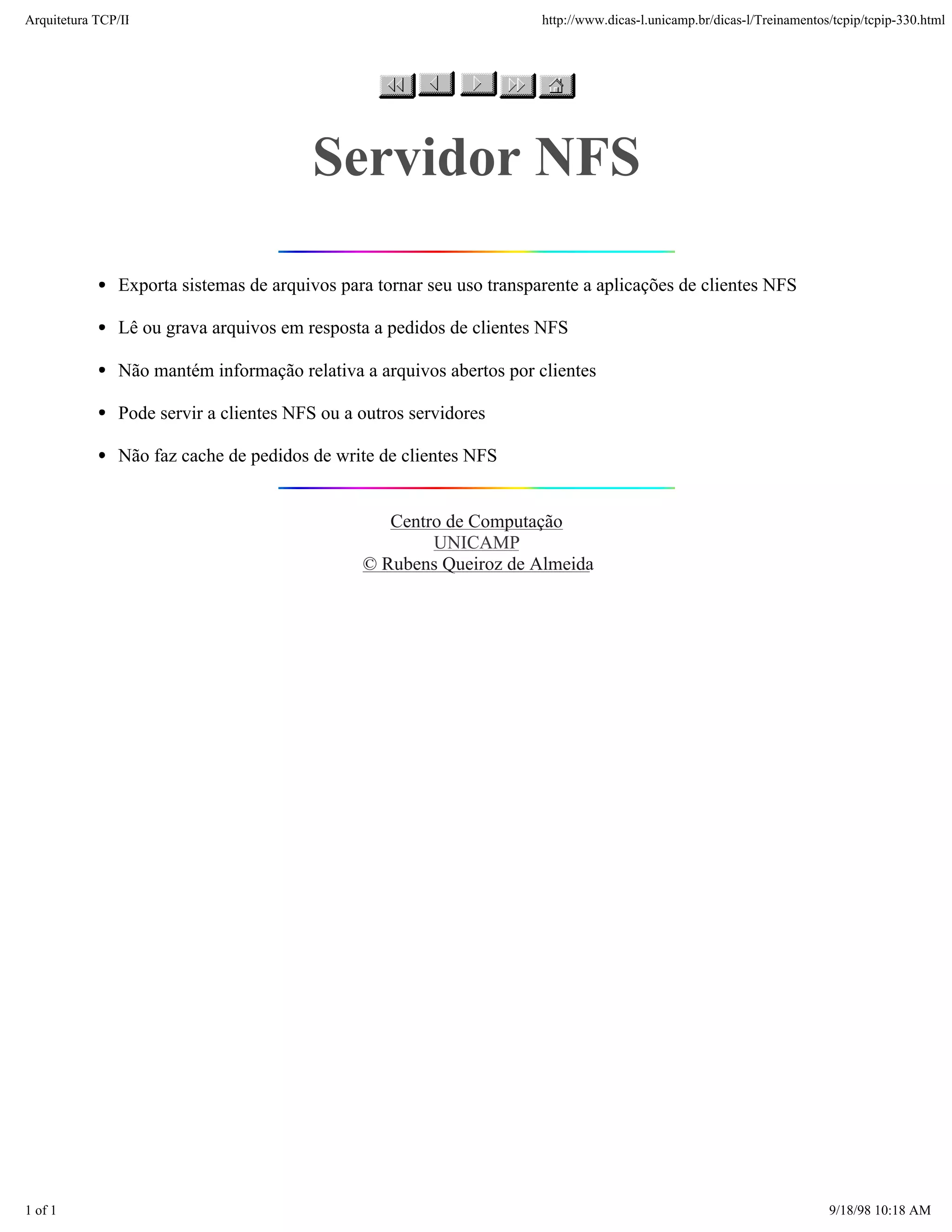Arquitetura TCP/IP                                                     http://www.dicas-l.unicamp.br/dicas-l/Treinamentos/tcpip/tcpip-330.html




                                        Servidor NFS

               Exporta sistemas de arquivos para tornar seu uso transparente a aplicações de clientes NFS

               Lê ou grava arquivos em resposta a pedidos de clientes NFS

               Não mantém informação relativa a arquivos abertos por clientes

               Pode servir a clientes NFS ou a outros servidores

               Não faz cache de pedidos de write de clientes NFS


                                                  Centro de Computação
                                                       UNICAMP
                                               © Rubens Queiroz de Almeida




1 of 1                                                                                                                   9/18/98 10:18 AM
 