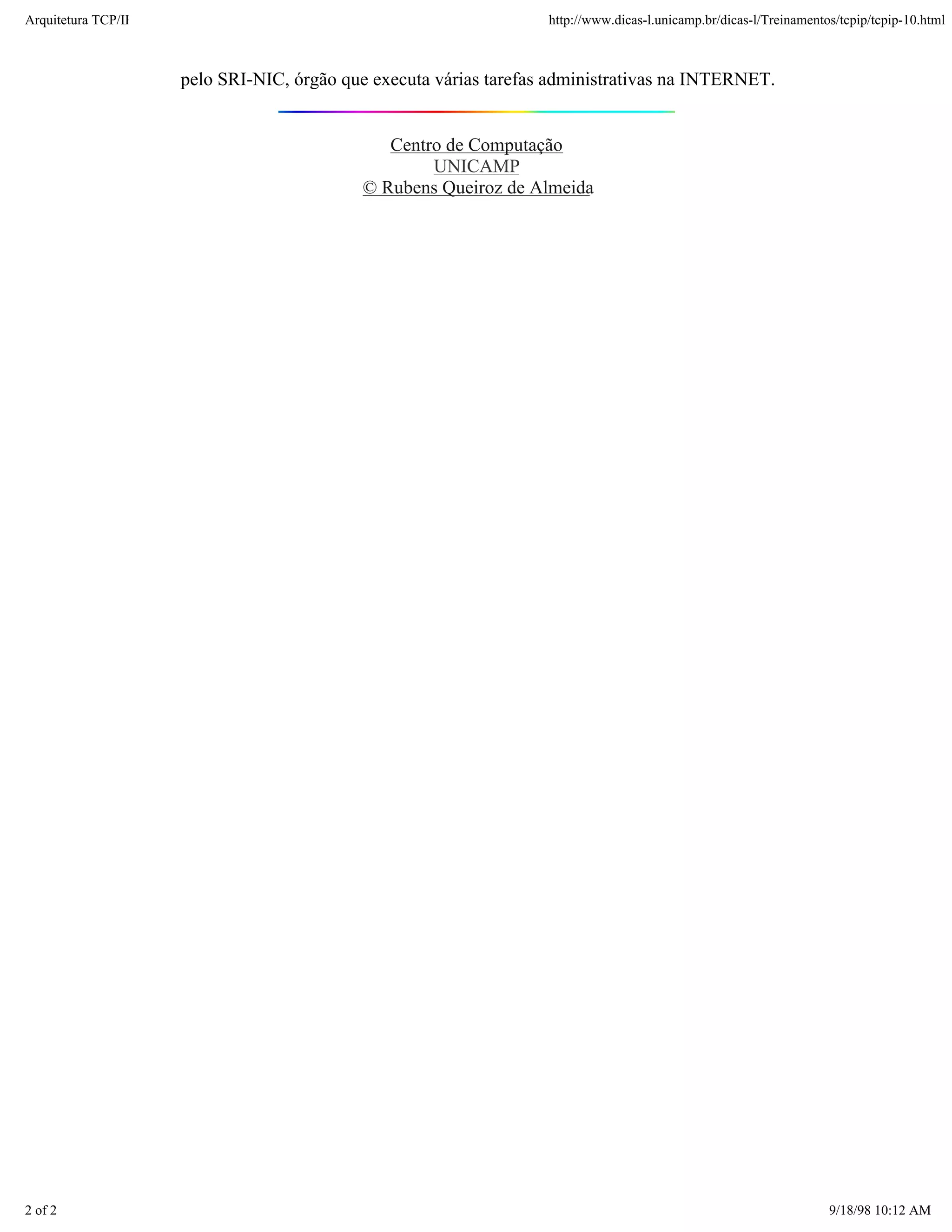 Arquitetura TCP/IP                                                 http://www.dicas-l.unicamp.br/dicas-l/Treinamentos/tcpip/tcpip-10.html



                     pelo SRI-NIC, órgão que executa várias tarefas administrativas na INTERNET.


                                              Centro de Computação
                                                   UNICAMP
                                           © Rubens Queiroz de Almeida




2 of 2                                                                                                              9/18/98 10:12 AM
 