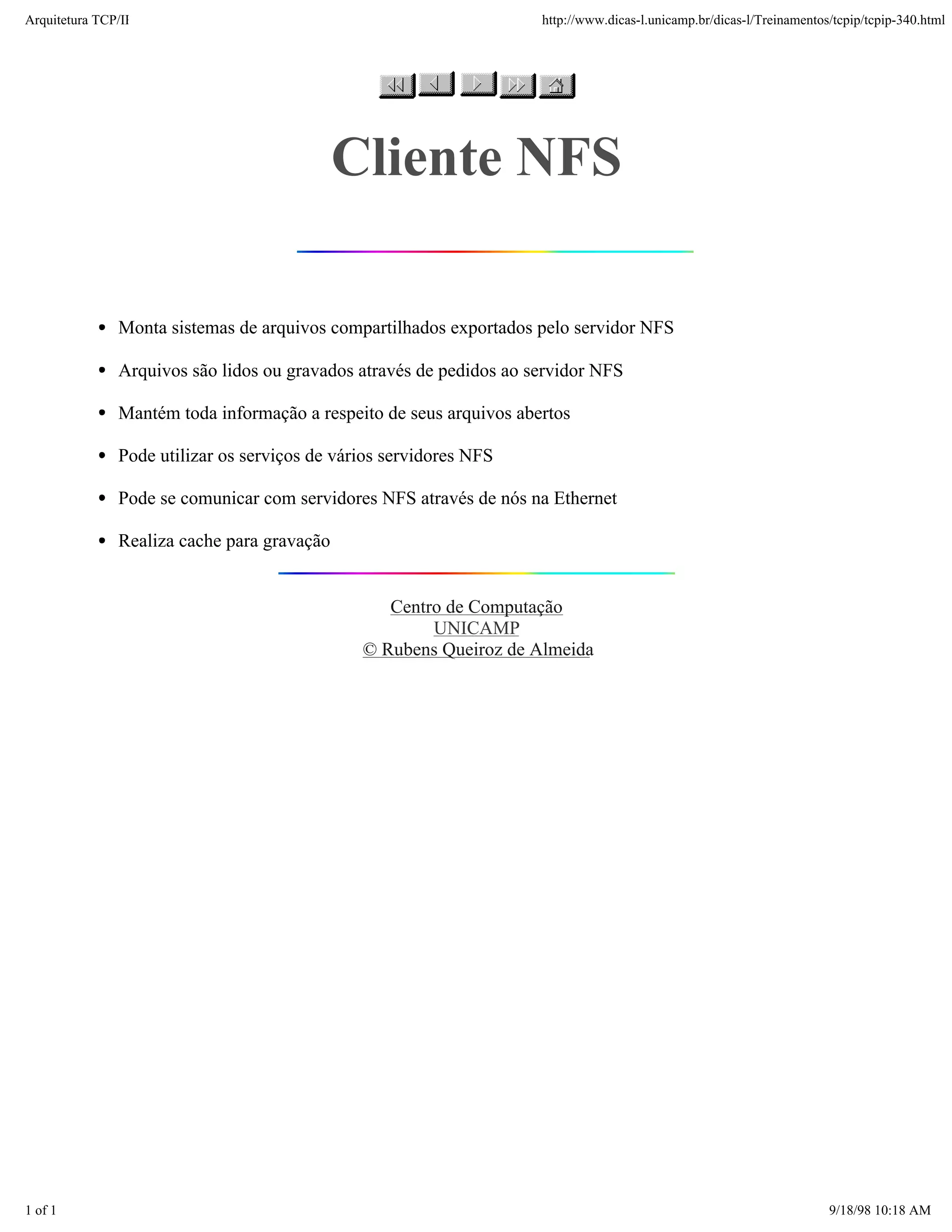 Arquitetura TCP/IP                                                   http://www.dicas-l.unicamp.br/dicas-l/Treinamentos/tcpip/tcpip-340.html




                                             Cliente NFS

               Monta sistemas de arquivos compartilhados exportados pelo servidor NFS

               Arquivos são lidos ou gravados através de pedidos ao servidor NFS

               Mantém toda informação a respeito de seus arquivos abertos

               Pode utilizar os serviços de vários servidores NFS

               Pode se comunicar com servidores NFS através de nós na Ethernet

               Realiza cache para gravação


                                                  Centro de Computação
                                                       UNICAMP
                                               © Rubens Queiroz de Almeida




1 of 1                                                                                                                 9/18/98 10:18 AM
 