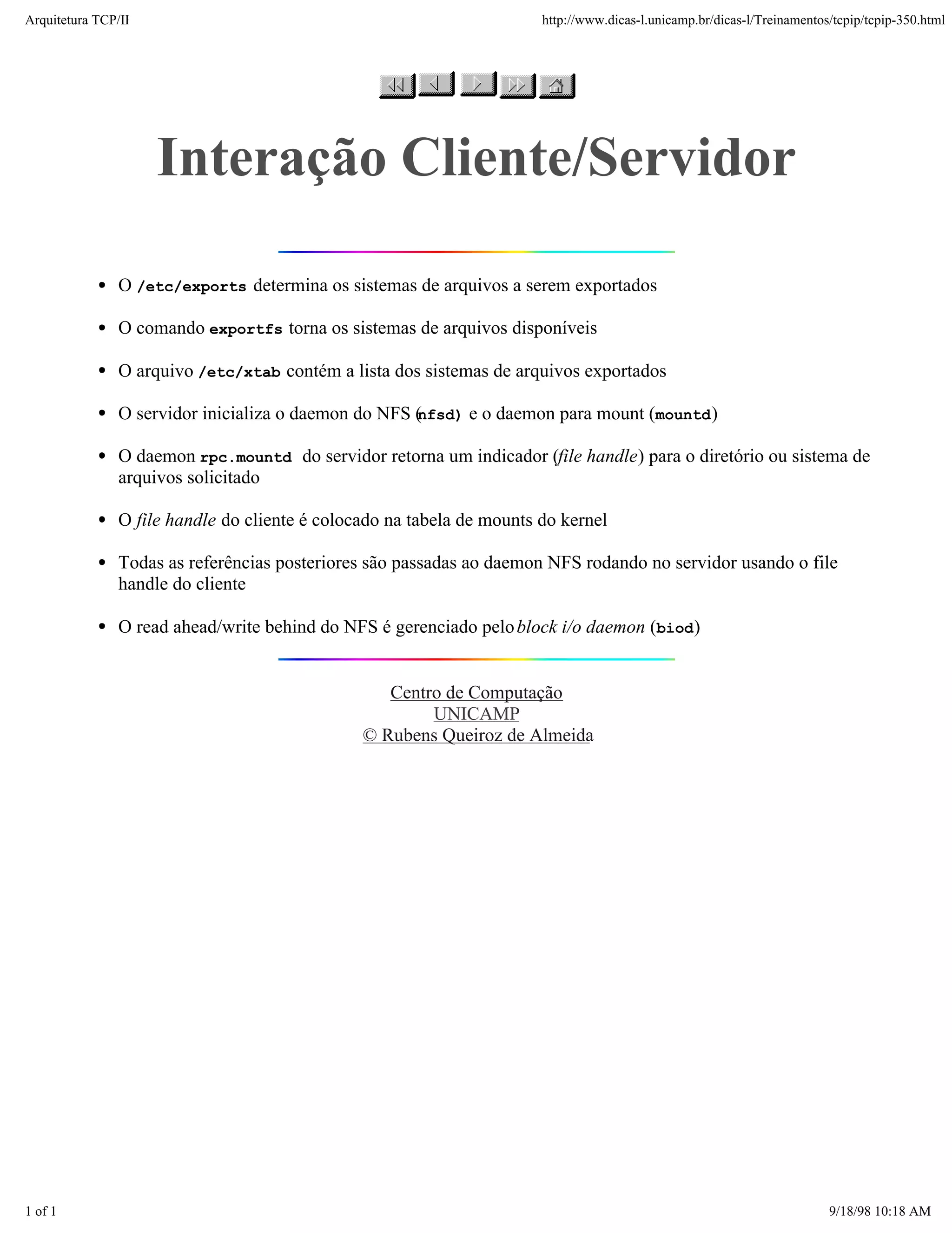 Arquitetura TCP/IP                                                     http://www.dicas-l.unicamp.br/dicas-l/Treinamentos/tcpip/tcpip-350.html




                     Interação Cliente/Servidor

               O /etc/exports determina os sistemas de arquivos a serem exportados

               O comando exportfs torna os sistemas de arquivos disponíveis

               O arquivo /etc/xtab contém a lista dos sistemas de arquivos exportados

               O servidor inicializa o daemon do NFS (
                                                     nfsd) e o daemon para mount (mountd )

               O daemon rpc.mountd do servidor retorna um indicador (file handle) para o diretório ou sistema de
               arquivos solicitado

               O file handle do cliente é colocado na tabela de mounts do kernel

               Todas as referências posteriores são passadas ao daemon NFS rodando no servidor usando o file
               handle do cliente

               O read ahead/write behind do NFS é gerenciado pelo block i/o daemon (biod )


                                                  Centro de Computação
                                                       UNICAMP
                                               © Rubens Queiroz de Almeida




1 of 1                                                                                                                   9/18/98 10:18 AM
 