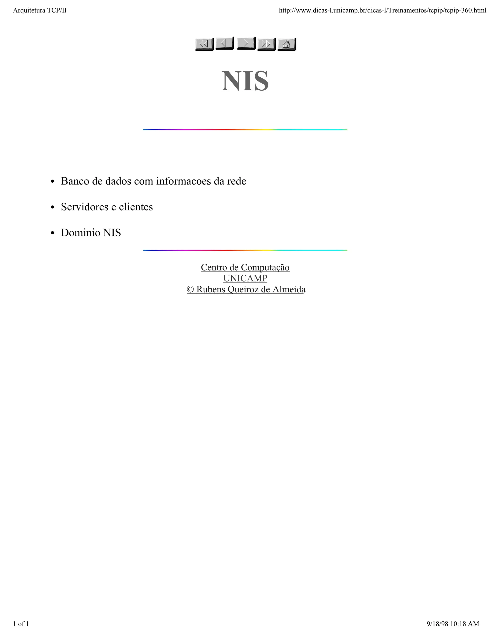 Arquitetura TCP/IP                                          http://www.dicas-l.unicamp.br/dicas-l/Treinamentos/tcpip/tcpip-360.html




                                               NIS


               Banco de dados com informacoes da rede

               Servidores e clientes

               Dominio NIS


                                           Centro de Computação
                                                UNICAMP
                                        © Rubens Queiroz de Almeida




1 of 1                                                                                                        9/18/98 10:18 AM
 