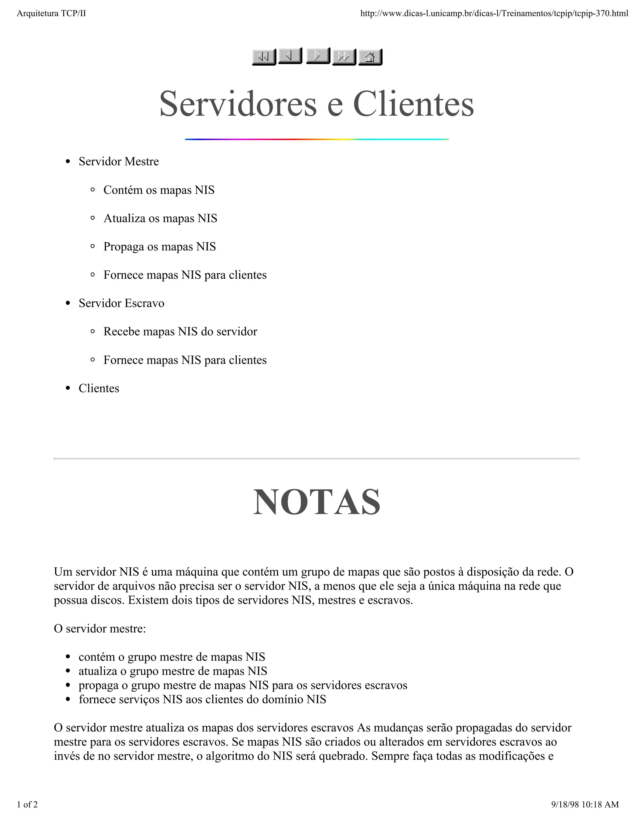 Arquitetura TCP/IP                                                  http://www.dicas-l.unicamp.br/dicas-l/Treinamentos/tcpip/tcpip-370.html




                               Servidores e Clientes
               Servidor Mestre

                     Contém os mapas NIS

                     Atualiza os mapas NIS

                     Propaga os mapas NIS

                     Fornece mapas NIS para clientes

               Servidor Escravo

                     Recebe mapas NIS do servidor

                     Fornece mapas NIS para clientes

               Clientes




                                                 NOTAS
         Um servidor NIS é uma máquina que contém um grupo de mapas que são postos à disposição da rede. O
         servidor de arquivos não precisa ser o servidor NIS, a menos que ele seja a única máquina na rede que
         possua discos. Existem dois tipos de servidores NIS, mestres e escravos.

         O servidor mestre:

               contém o grupo mestre de mapas NIS
               atualiza o grupo mestre de mapas NIS
               propaga o grupo mestre de mapas NIS para os servidores escravos
               fornece serviços NIS aos clientes do domínio NIS

         O servidor mestre atualiza os mapas dos servidores escravos As mudanças serão propagadas do servidor
         mestre para os servidores escravos. Se mapas NIS são criados ou alterados em servidores escravos ao
         invés de no servidor mestre, o algoritmo do NIS será quebrado. Sempre faça todas as modificações e


1 of 2                                                                                                                9/18/98 10:18 AM
 