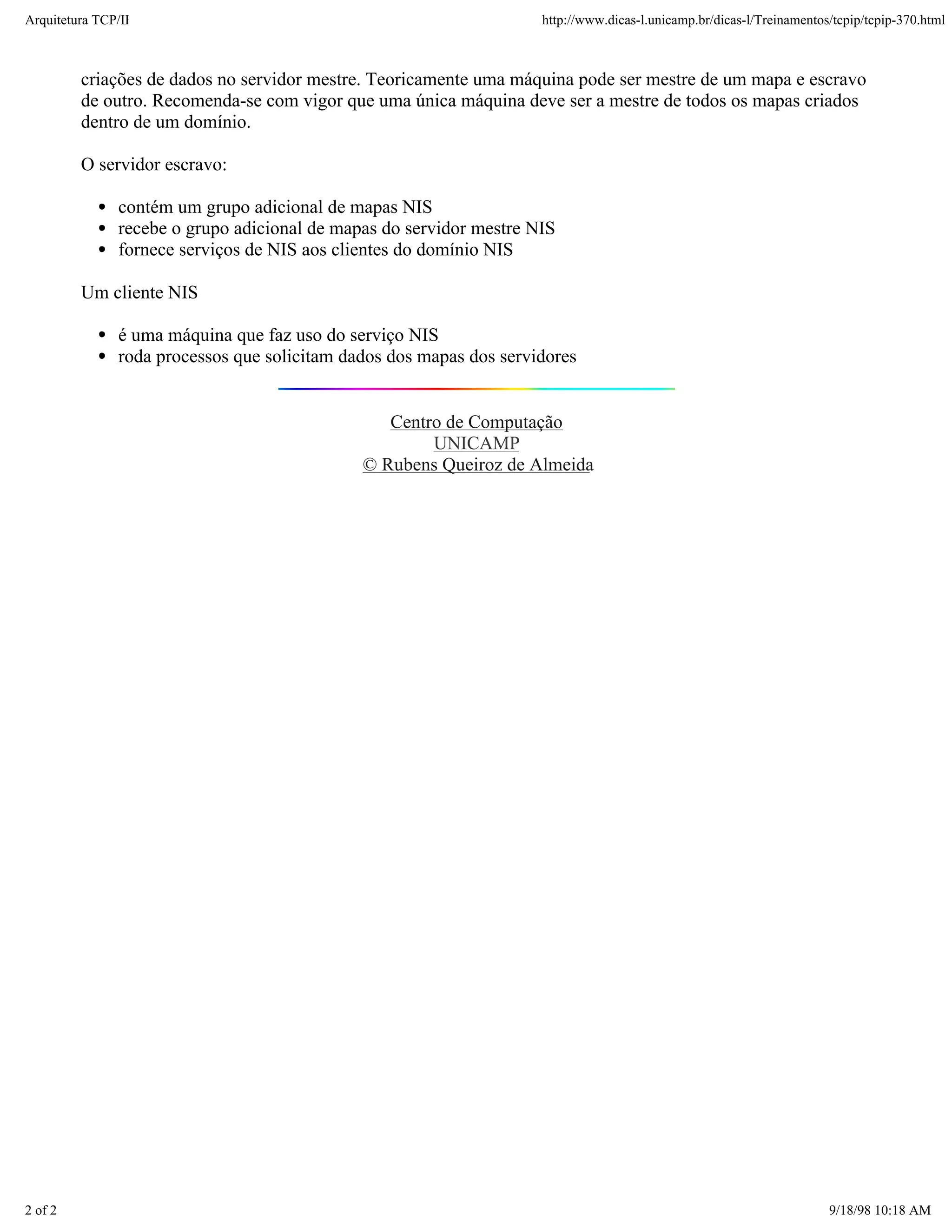 Arquitetura TCP/IP                                                   http://www.dicas-l.unicamp.br/dicas-l/Treinamentos/tcpip/tcpip-370.html



         criações de dados no servidor mestre. Teoricamente uma máquina pode ser mestre de um mapa e escravo
         de outro. Recomenda-se com vigor que uma única máquina deve ser a mestre de todos os mapas criados
         dentro de um domínio.

         O servidor escravo:

               contém um grupo adicional de mapas NIS
               recebe o grupo adicional de mapas do servidor mestre NIS
               fornece serviços de NIS aos clientes do domínio NIS

         Um cliente NIS

               é uma máquina que faz uso do serviço NIS
               roda processos que solicitam dados dos mapas dos servidores


                                                 Centro de Computação
                                                      UNICAMP
                                              © Rubens Queiroz de Almeida




2 of 2                                                                                                                 9/18/98 10:18 AM
 