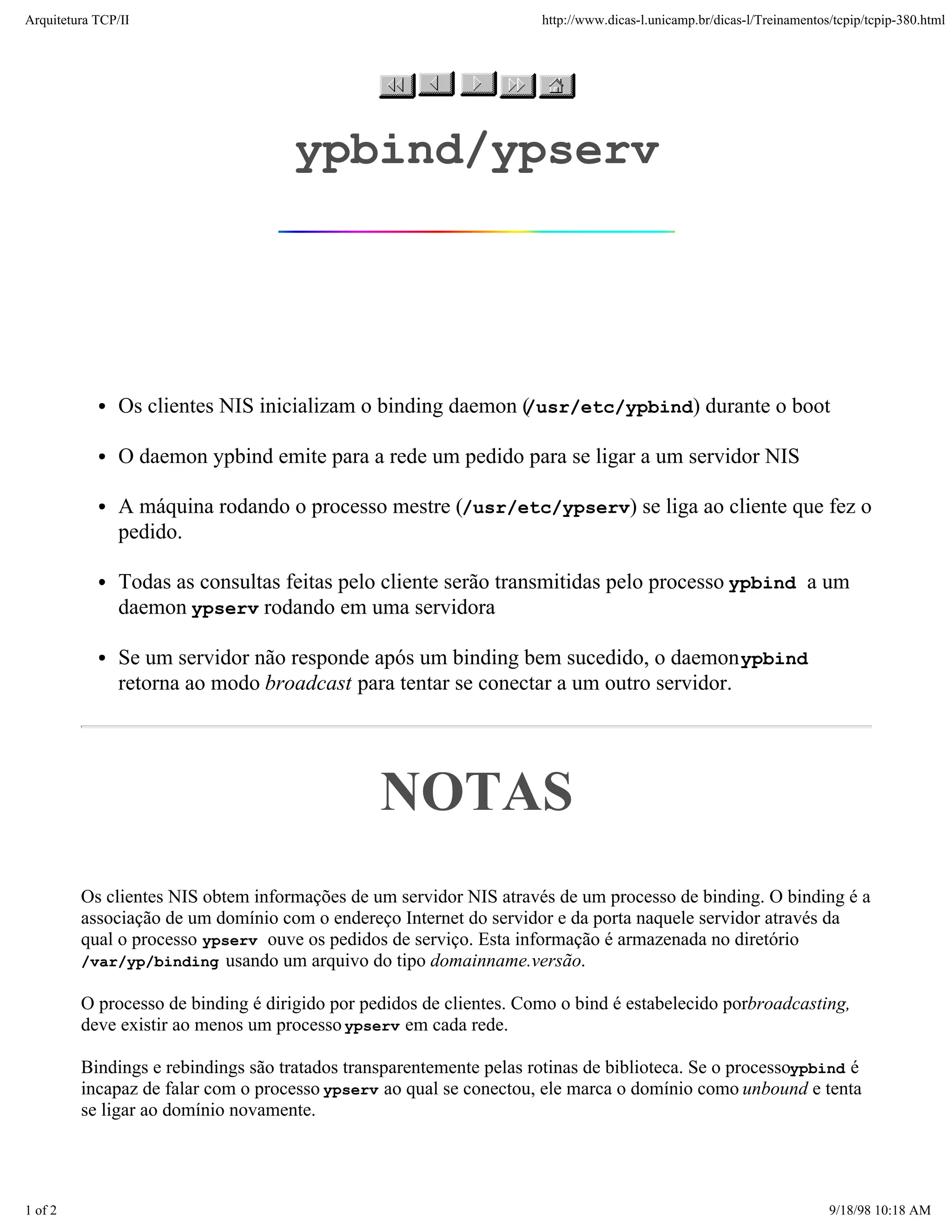 Arquitetura TCP/IP                                                   http://www.dicas-l.unicamp.br/dicas-l/Treinamentos/tcpip/tcpip-380.html




                                     ypbind/ypserv




               Os clientes NIS inicializam o binding daemon (
                                                            /usr/etc/ypbind) durante o boot

               O daemon ypbind emite para a rede um pedido para se ligar a um servidor NIS

               A máquina rodando o processo mestre (/usr/etc/ypserv) se liga ao cliente que fez o
               pedido.

               Todas as consultas feitas pelo cliente serão transmitidas pelo processo ypbind a um
               daemon ypserv rodando em uma servidora

               Se um servidor não responde após um binding bem sucedido, o daemon ypbind
               retorna ao modo broadcast para tentar se conectar a um outro servidor.




                                                NOTAS
         Os clientes NIS obtem informações de um servidor NIS através de um processo de binding. O binding é a
         associação de um domínio com o endereço Internet do servidor e da porta naquele servidor através da
         qual o processo ypserv ouve os pedidos de serviço. Esta informação é armazenada no diretório
         /var/yp/binding usando um arquivo do tipo domainname.versão.

         O processo de binding é dirigido por pedidos de clientes. Como o bind é estabelecido porbroadcasting,
         deve existir ao menos um processo ypserv em cada rede.

         Bindings e rebindings são tratados transparentemente pelas rotinas de biblioteca. Se o processoypbind é
         incapaz de falar com o processo ypserv ao qual se conectou, ele marca o domínio como unbound e tenta
         se ligar ao domínio novamente.




1 of 2                                                                                                                 9/18/98 10:18 AM
 