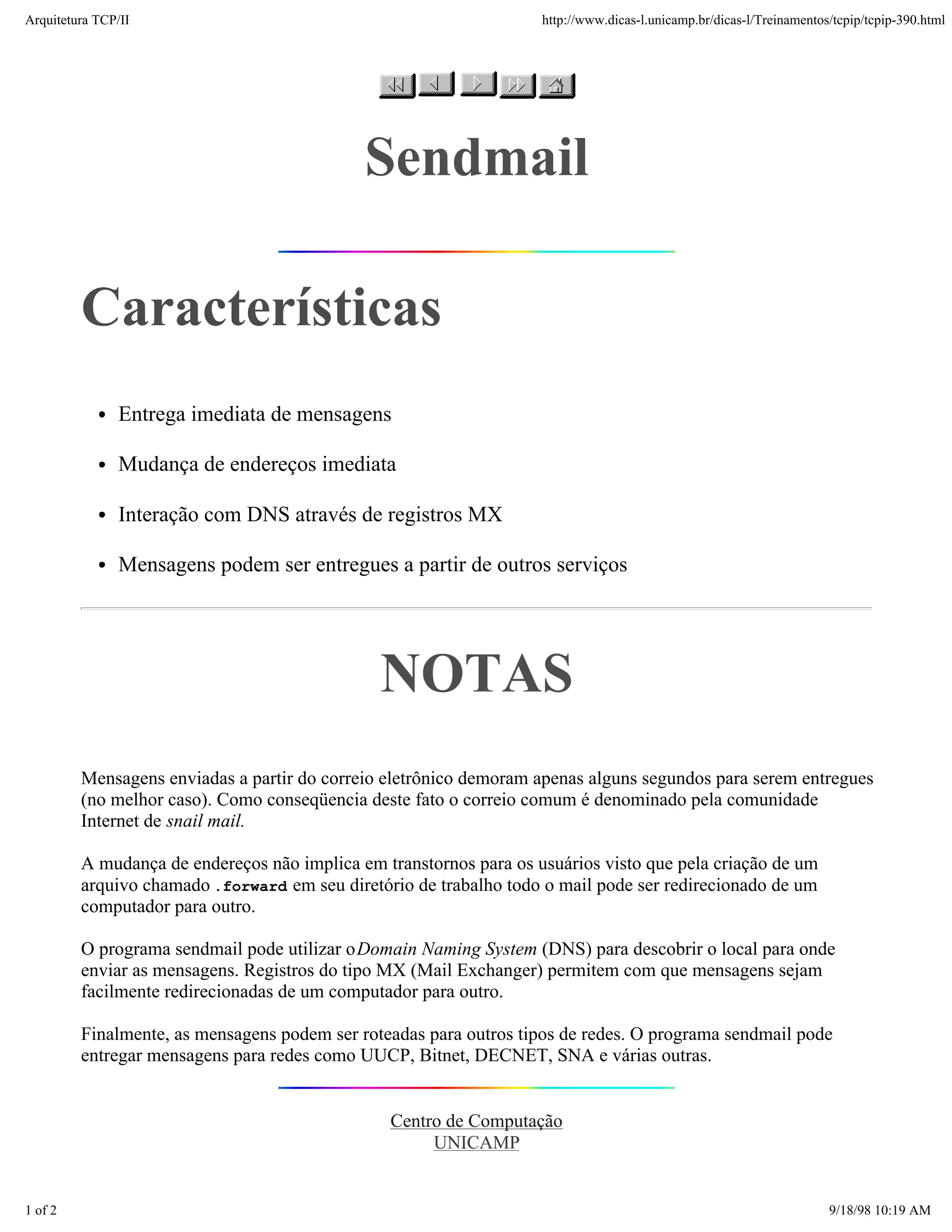 Arquitetura TCP/IP                                                  http://www.dicas-l.unicamp.br/dicas-l/Treinamentos/tcpip/tcpip-390.html




                                             Sendmail

         Características
               Entrega imediata de mensagens

               Mudança de endereços imediata

               Interação com DNS através de registros MX

               Mensagens podem ser entregues a partir de outros serviços




                                               NOTAS
         Mensagens enviadas a partir do correio eletrônico demoram apenas alguns segundos para serem entregues
         (no melhor caso). Como conseqüencia deste fato o correio comum é denominado pela comunidade
         Internet de snail mail.

         A mudança de endereços não implica em transtornos para os usuários visto que pela criação de um
         arquivo chamado .forward em seu diretório de trabalho todo o mail pode ser redirecionado de um
         computador para outro.

         O programa sendmail pode utilizar o Domain Naming System (DNS) para descobrir o local para onde
         enviar as mensagens. Registros do tipo MX (Mail Exchanger) permitem com que mensagens sejam
         facilmente redirecionadas de um computador para outro.

         Finalmente, as mensagens podem ser roteadas para outros tipos de redes. O programa sendmail pode
         entregar mensagens para redes como UUCP, Bitnet, DECNET, SNA e várias outras.


                                                Centro de Computação
                                                     UNICAMP


1 of 2                                                                                                                9/18/98 10:19 AM
 