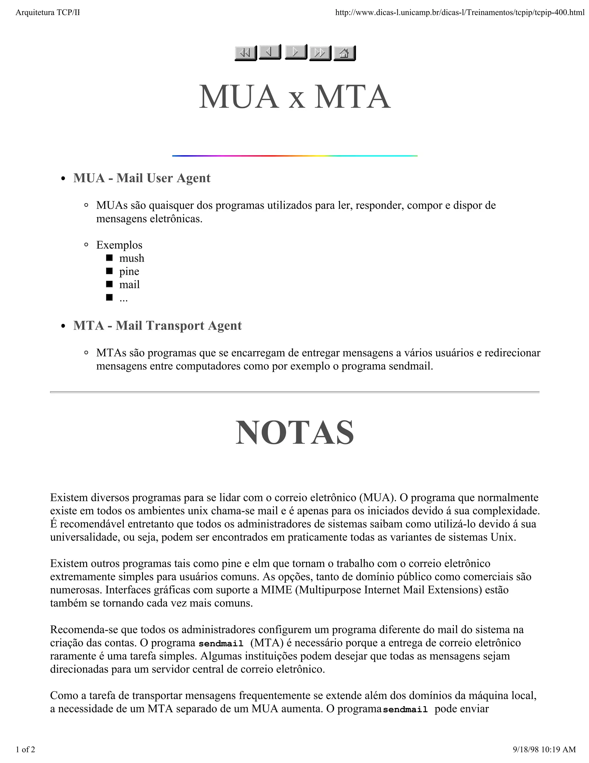 Arquitetura TCP/IP                                                    http://www.dicas-l.unicamp.br/dicas-l/Treinamentos/tcpip/tcpip-400.html




                                          MUA x MTA

               MUA - Mail User Agent
                     MUAs são quaisquer dos programas utilizados para ler, responder, compor e dispor de
                     mensagens eletrônicas.

                     Exemplos
                         mush
                         pine
                         mail
                         ...

               MTA - Mail Transport Agent
                     MTAs são programas que se encarregam de entregar mensagens a vários usuários e redirecionar
                     mensagens entre computadores como por exemplo o programa sendmail.




                                                 NOTAS
         Existem diversos programas para se lidar com o correio eletrônico (MUA). O programa que normalmente
         existe em todos os ambientes unix chama-se mail e é apenas para os iniciados devido á sua complexidade.
         É recomendável entretanto que todos os administradores de sistemas saibam como utilizá-lo devido á sua
         universalidade, ou seja, podem ser encontrados em praticamente todas as variantes de sistemas Unix.

         Existem outros programas tais como pine e elm que tornam o trabalho com o correio eletrônico
         extremamente simples para usuários comuns. As opções, tanto de domínio público como comerciais são
         numerosas. Interfaces gráficas com suporte a MIME (Multipurpose Internet Mail Extensions) estão
         também se tornando cada vez mais comuns.

         Recomenda-se que todos os administradores configurem um programa diferente do mail do sistema na
         criação das contas. O programa sendmail (MTA) é necessário porque a entrega de correio eletrônico
         raramente é uma tarefa simples. Algumas instituições podem desejar que todas as mensagens sejam
         direcionadas para um servidor central de correio eletrônico.

         Como a tarefa de transportar mensagens frequentemente se extende além dos domínios da máquina local,
         a necessidade de um MTA separado de um MUA aumenta. O programa sendmail pode enviar


1 of 2                                                                                                                  9/18/98 10:19 AM
 