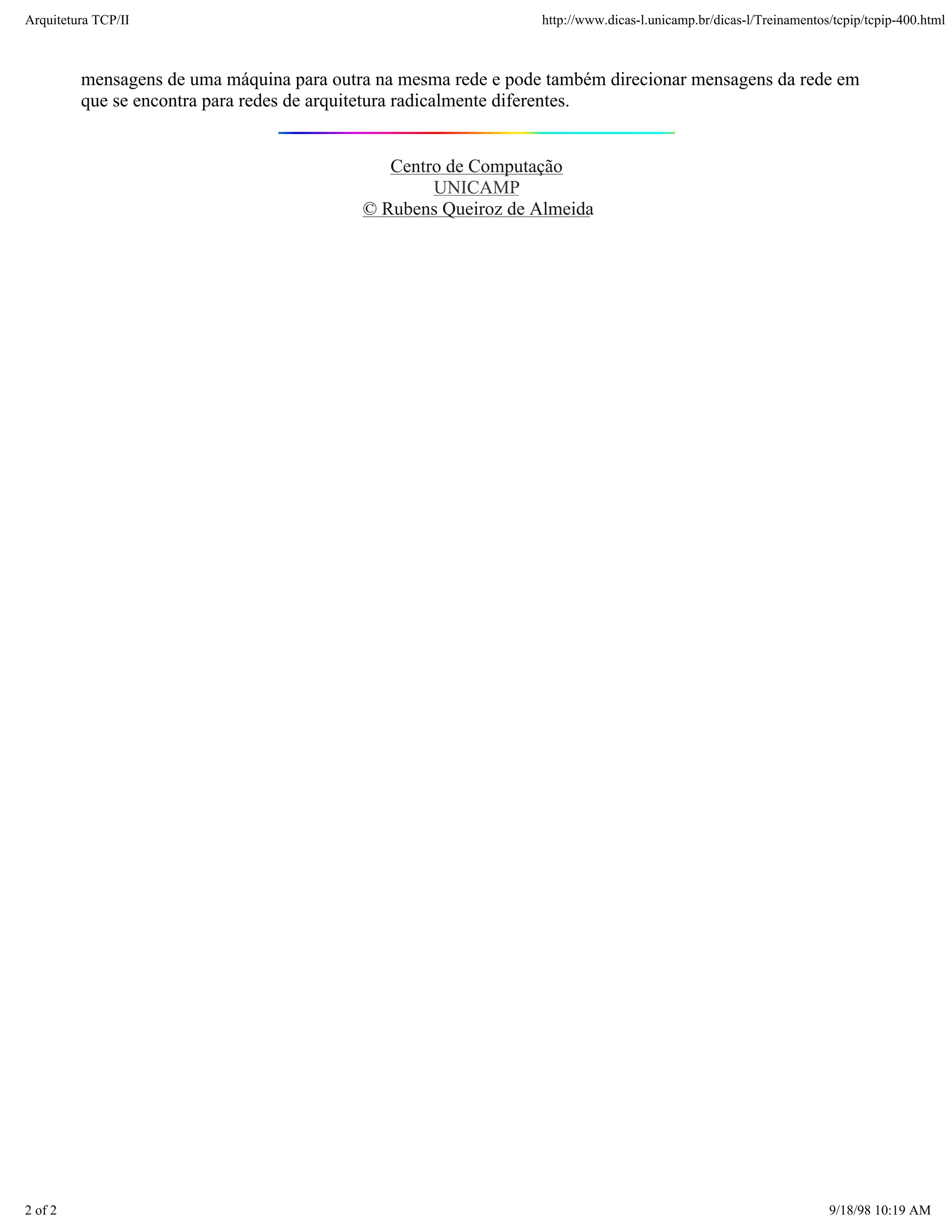 Arquitetura TCP/IP                                               http://www.dicas-l.unicamp.br/dicas-l/Treinamentos/tcpip/tcpip-400.html



         mensagens de uma máquina para outra na mesma rede e pode também direcionar mensagens da rede em
         que se encontra para redes de arquitetura radicalmente diferentes.


                                              Centro de Computação
                                                   UNICAMP
                                           © Rubens Queiroz de Almeida




2 of 2                                                                                                             9/18/98 10:19 AM
 