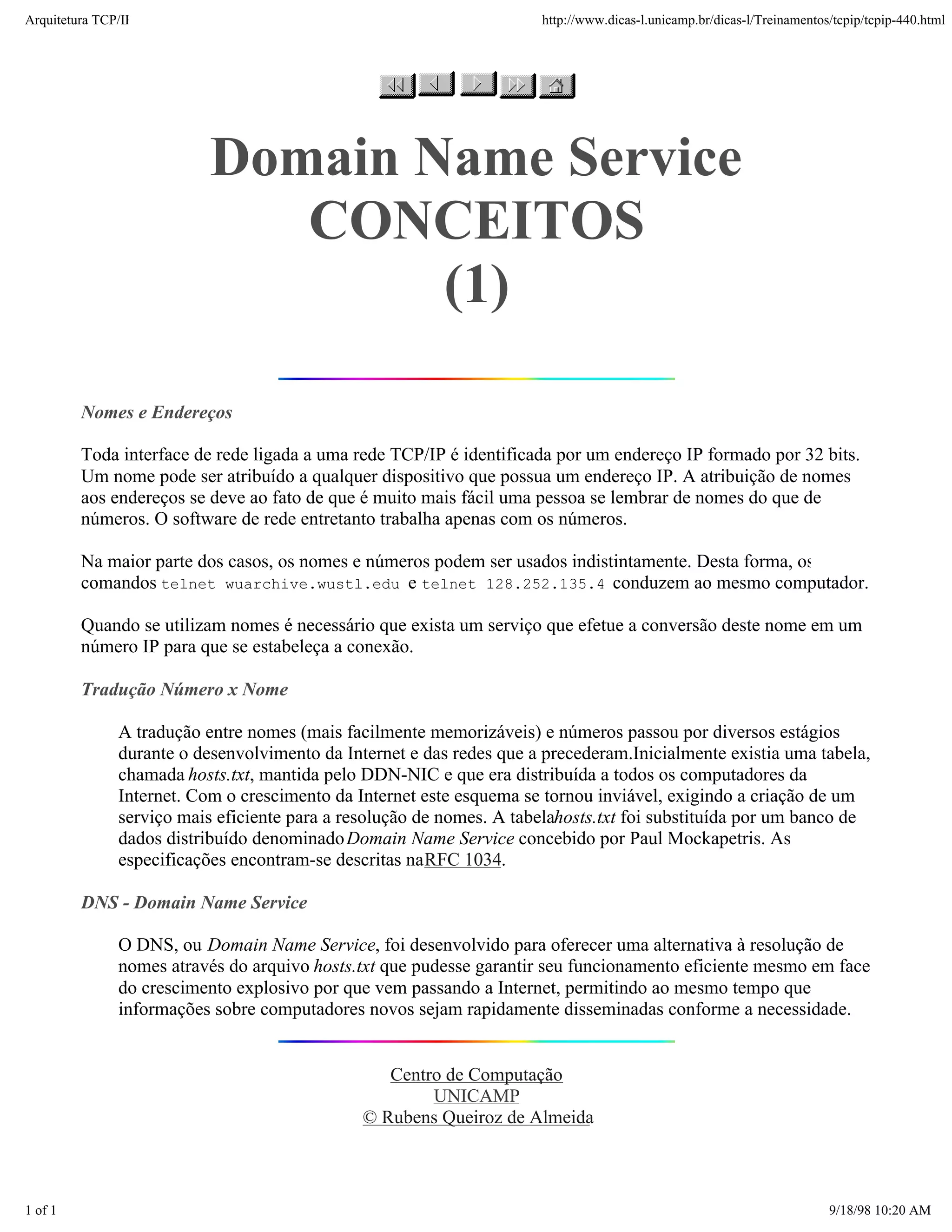 Arquitetura TCP/IP                                                    http://www.dicas-l.unicamp.br/dicas-l/Treinamentos/tcpip/tcpip-440.html




                           Domain Name Service
                              CONCEITOS
                                   (1)

         Nomes e Endereços

         Toda interface de rede ligada a uma rede TCP/IP é identificada por um endereço IP formado por 32 bits.
         Um nome pode ser atribuído a qualquer dispositivo que possua um endereço IP. A atribuição de nomes
         aos endereços se deve ao fato de que é muito mais fácil uma pessoa se lembrar de nomes do que de
         números. O software de rede entretanto trabalha apenas com os números.

         Na maior parte dos casos, os nomes e números podem ser usados indistintamente. Desta forma, os
         comandos telnet wuarchive.wustl.edu e telnet 128.252.135.4 conduzem ao mesmo computador.

         Quando se utilizam nomes é necessário que exista um serviço que efetue a conversão deste nome em um
         número IP para que se estabeleça a conexão.

         Tradução Número x Nome

               A tradução entre nomes (mais facilmente memorizáveis) e números passou por diversos estágios
               durante o desenvolvimento da Internet e das redes que a precederam.Inicialmente existia uma tabela,
               chamada hosts.txt, mantida pelo DDN-NIC e que era distribuída a todos os computadores da
               Internet. Com o crescimento da Internet este esquema se tornou inviável, exigindo a criação de um
               serviço mais eficiente para a resolução de nomes. A tabelahosts.txt foi substituída por um banco de
               dados distribuído denominado Domain Name Service concebido por Paul Mockapetris. As
               especificações encontram-se descritas na RFC 1034.

         DNS - Domain Name Service

               O DNS, ou Domain Name Service, foi desenvolvido para oferecer uma alternativa à resolução de
               nomes através do arquivo hosts.txt que pudesse garantir seu funcionamento eficiente mesmo em face
               do crescimento explosivo por que vem passando a Internet, permitindo ao mesmo tempo que
               informações sobre computadores novos sejam rapidamente disseminadas conforme a necessidade.


                                                  Centro de Computação
                                                       UNICAMP
                                               © Rubens Queiroz de Almeida



1 of 1                                                                                                                  9/18/98 10:20 AM
 