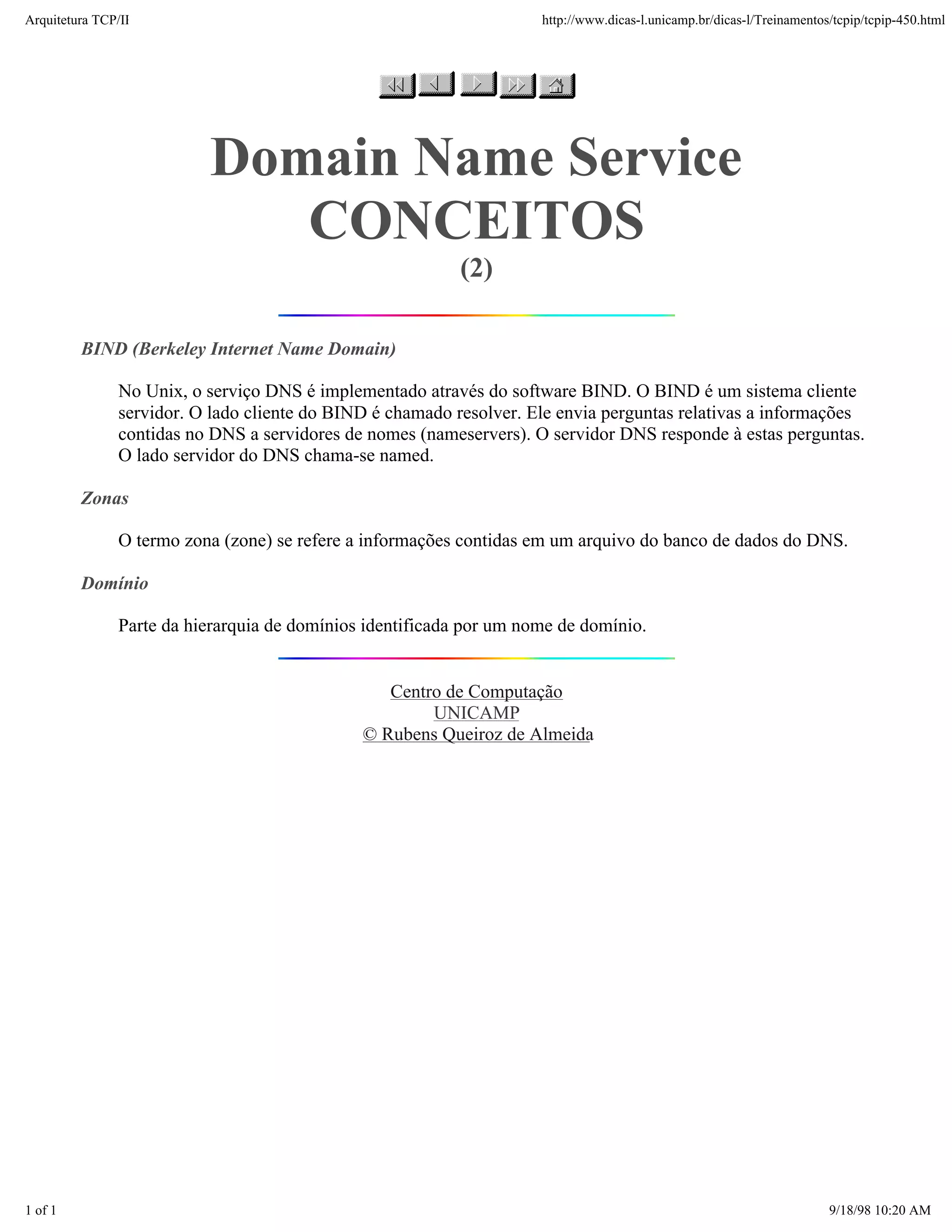 Arquitetura TCP/IP                                                   http://www.dicas-l.unicamp.br/dicas-l/Treinamentos/tcpip/tcpip-450.html




                          Domain Name Service
                             CONCEITOS
                                                           (2)

         BIND (Berkeley Internet Name Domain)

               No Unix, o serviço DNS é implementado através do software BIND. O BIND é um sistema cliente
               servidor. O lado cliente do BIND é chamado resolver. Ele envia perguntas relativas a informações
               contidas no DNS a servidores de nomes (nameservers). O servidor DNS responde à estas perguntas.
               O lado servidor do DNS chama-se named.

         Zonas

               O termo zona (zone) se refere a informações contidas em um arquivo do banco de dados do DNS.

         Domínio

               Parte da hierarquia de domínios identificada por um nome de domínio.


                                                 Centro de Computação
                                                      UNICAMP
                                              © Rubens Queiroz de Almeida




1 of 1                                                                                                                 9/18/98 10:20 AM
 