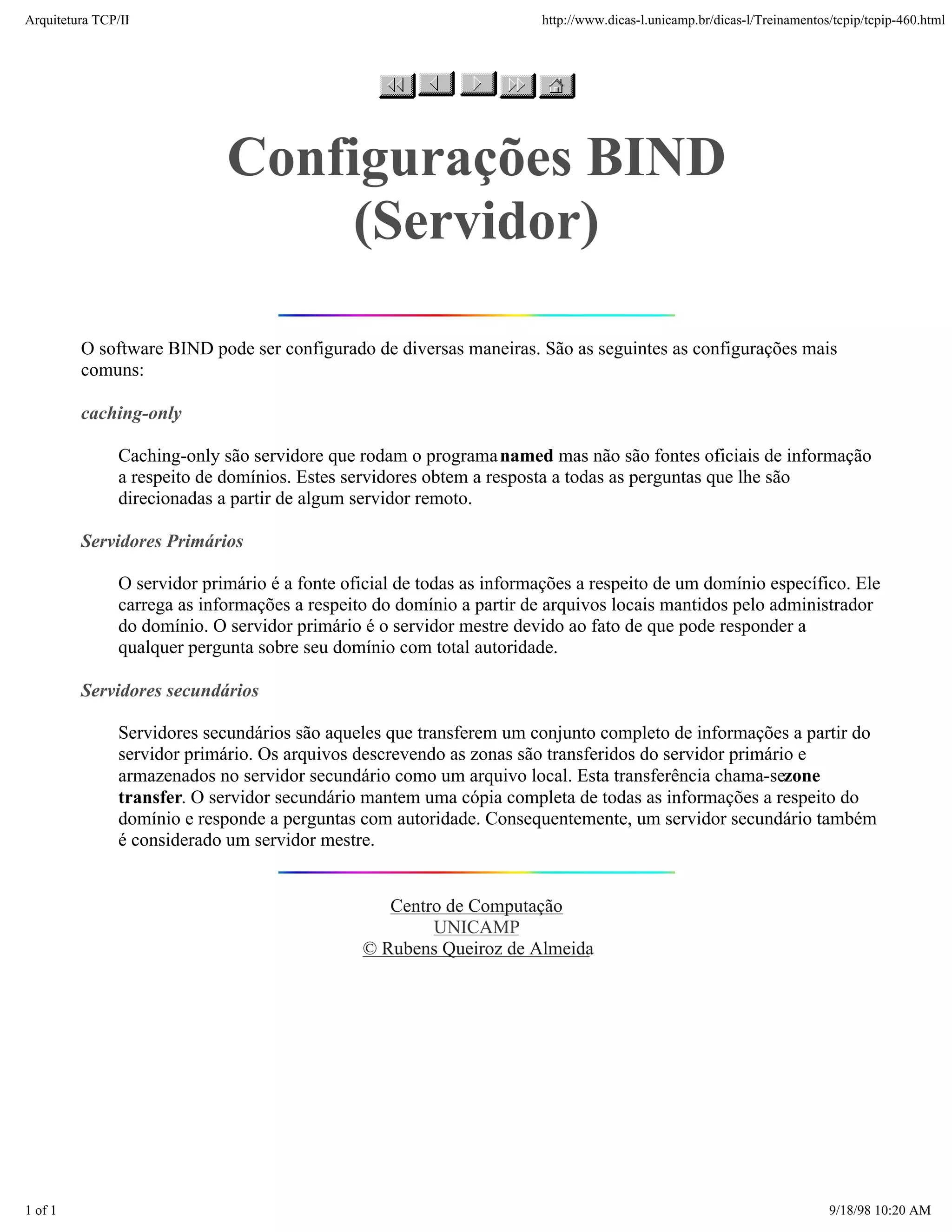 Arquitetura TCP/IP                                                     http://www.dicas-l.unicamp.br/dicas-l/Treinamentos/tcpip/tcpip-460.html




                             Configurações BIND
                                  (Servidor)

         O software BIND pode ser configurado de diversas maneiras. São as seguintes as configurações mais
         comuns:

         caching-only

               Caching-only são servidore que rodam o programa named mas não são fontes oficiais de informação
               a respeito de domínios. Estes servidores obtem a resposta a todas as perguntas que lhe são
               direcionadas a partir de algum servidor remoto.

         Servidores Primários

               O servidor primário é a fonte oficial de todas as informações a respeito de um domínio específico. Ele
               carrega as informações a respeito do domínio a partir de arquivos locais mantidos pelo administrador
               do domínio. O servidor primário é o servidor mestre devido ao fato de que pode responder a
               qualquer pergunta sobre seu domínio com total autoridade.

         Servidores secundários

               Servidores secundários são aqueles que transferem um conjunto completo de informações a partir do
               servidor primário. Os arquivos descrevendo as zonas são transferidos do servidor primário e
               armazenados no servidor secundário como um arquivo local. Esta transferência chama-sezone
               transfer. O servidor secundário mantem uma cópia completa de todas as informações a respeito do
               domínio e responde a perguntas com autoridade. Consequentemente, um servidor secundário também
               é considerado um servidor mestre.


                                                  Centro de Computação
                                                       UNICAMP
                                               © Rubens Queiroz de Almeida




1 of 1                                                                                                                   9/18/98 10:20 AM
 