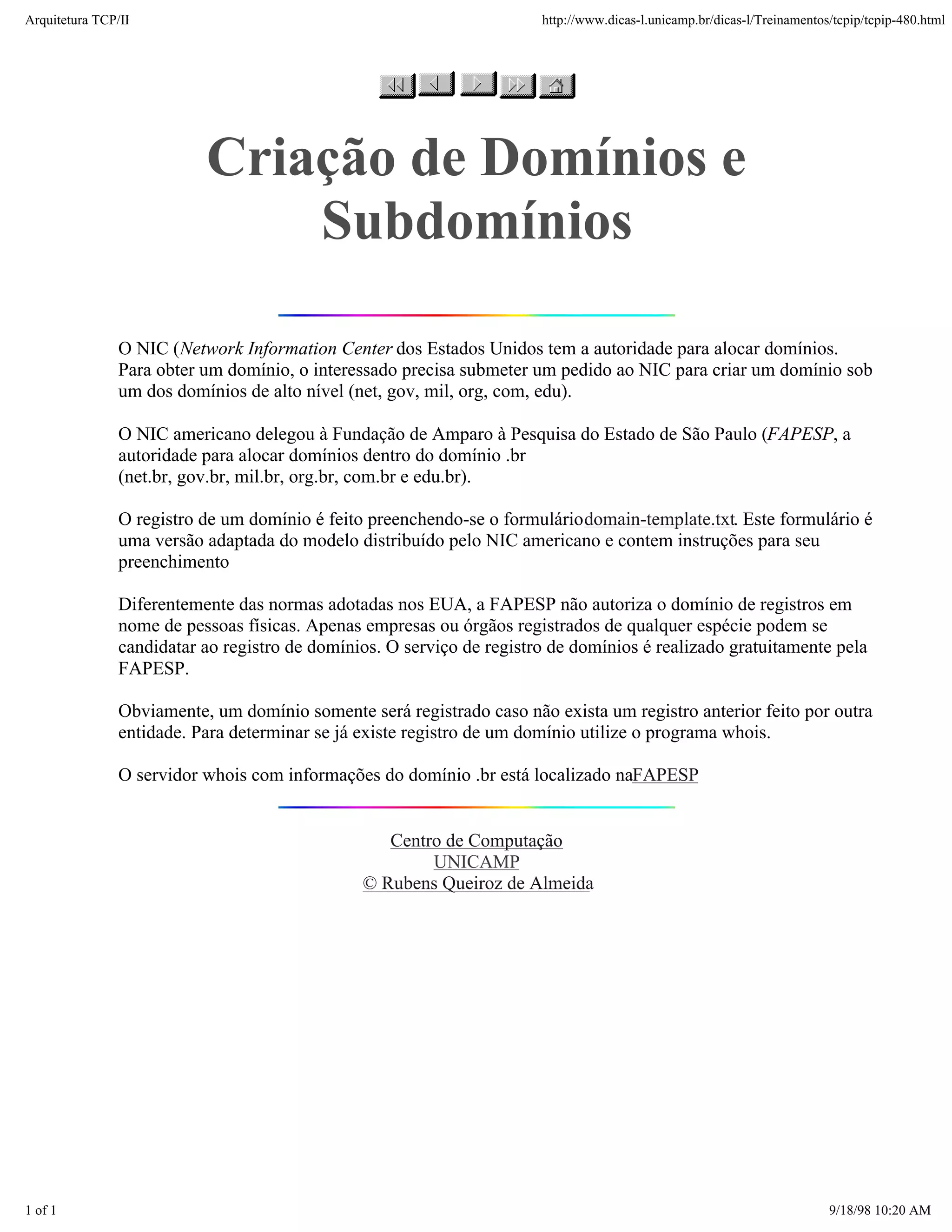 Arquitetura TCP/IP                                                     http://www.dicas-l.unicamp.br/dicas-l/Treinamentos/tcpip/tcpip-480.html




                          Criação de Domínios e
                              Subdomínios

               O NIC (Network Information Center dos Estados Unidos tem a autoridade para alocar domínios.
               Para obter um domínio, o interessado precisa submeter um pedido ao NIC para criar um domínio sob
               um dos domínios de alto nível (net, gov, mil, org, com, edu).

               O NIC americano delegou à Fundação de Amparo à Pesquisa do Estado de São Paulo (FAPESP, a
               autoridade para alocar domínios dentro do domínio .br
               (net.br, gov.br, mil.br, org.br, com.br e edu.br).

               O registro de um domínio é feito preenchendo-se o formulário domain-template.txt. Este formulário é
               uma versão adaptada do modelo distribuído pelo NIC americano e contem instruções para seu
               preenchimento

               Diferentemente das normas adotadas nos EUA, a FAPESP não autoriza o domínio de registros em
               nome de pessoas físicas. Apenas empresas ou órgãos registrados de qualquer espécie podem se
               candidatar ao registro de domínios. O serviço de registro de domínios é realizado gratuitamente pela
               FAPESP.

               Obviamente, um domínio somente será registrado caso não exista um registro anterior feito por outra
               entidade. Para determinar se já existe registro de um domínio utilize o programa whois.

               O servidor whois com informações do domínio .br está localizado naFAPESP


                                                  Centro de Computação
                                                       UNICAMP
                                               © Rubens Queiroz de Almeida




1 of 1                                                                                                                   9/18/98 10:20 AM
 